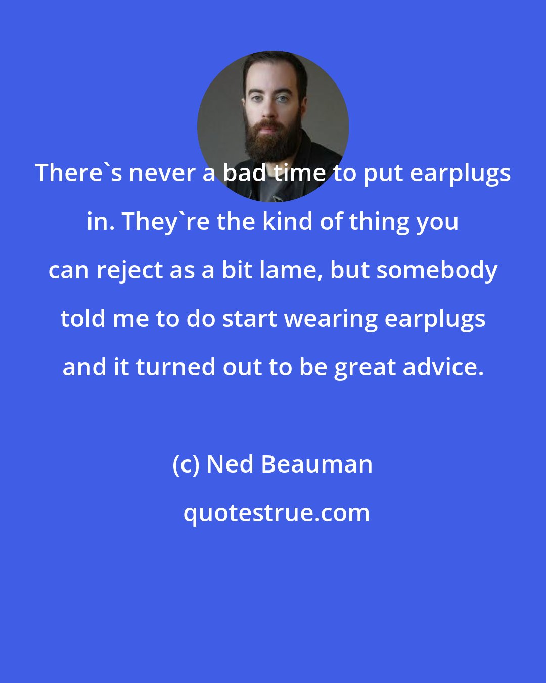Ned Beauman: There's never a bad time to put earplugs in. They're the kind of thing you can reject as a bit lame, but somebody told me to do start wearing earplugs and it turned out to be great advice.