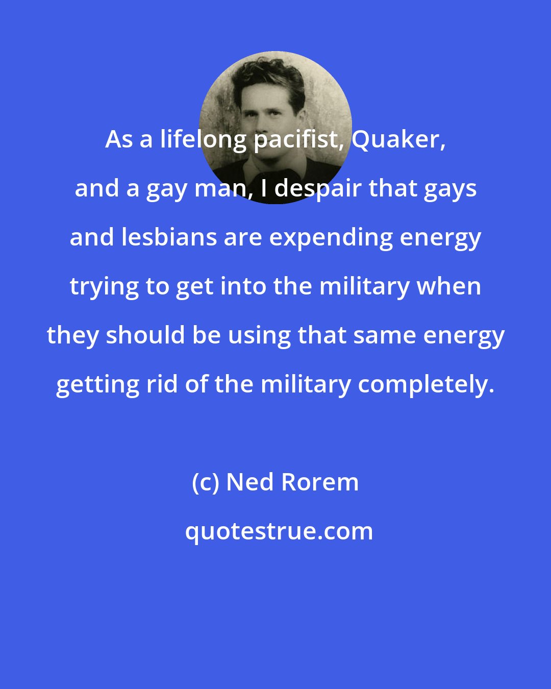 Ned Rorem: As a lifelong pacifist, Quaker, and a gay man, I despair that gays and lesbians are expending energy trying to get into the military when they should be using that same energy getting rid of the military completely.