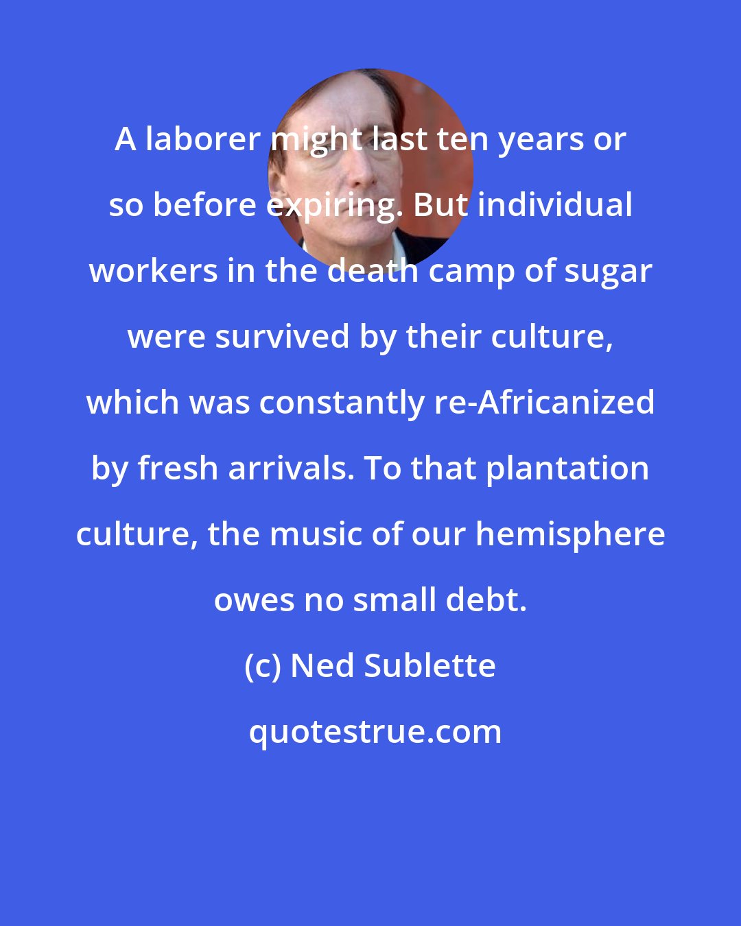 Ned Sublette: A laborer might last ten years or so before expiring. But individual workers in the death camp of sugar were survived by their culture, which was constantly re-Africanized by fresh arrivals. To that plantation culture, the music of our hemisphere owes no small debt.