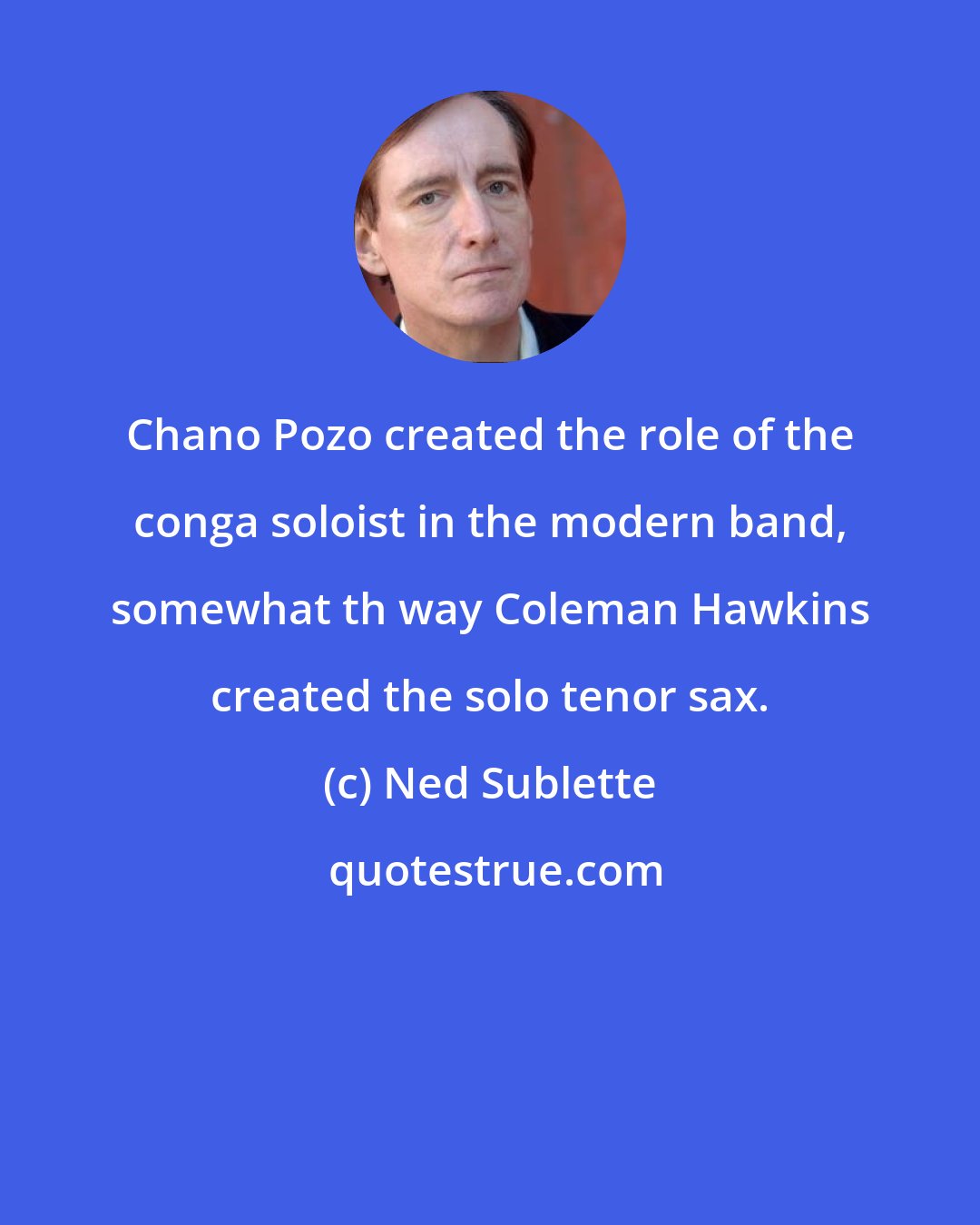 Ned Sublette: Chano Pozo created the role of the conga soloist in the modern band, somewhat th way Coleman Hawkins created the solo tenor sax.