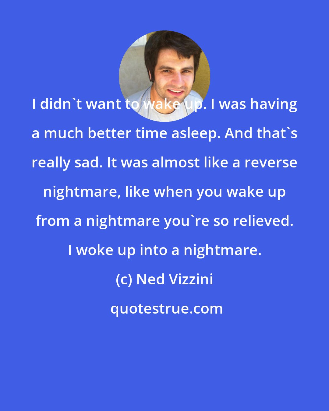 Ned Vizzini: I didn't want to wake up. I was having a much better time asleep. And that's really sad. It was almost like a reverse nightmare, like when you wake up from a nightmare you're so relieved. I woke up into a nightmare.