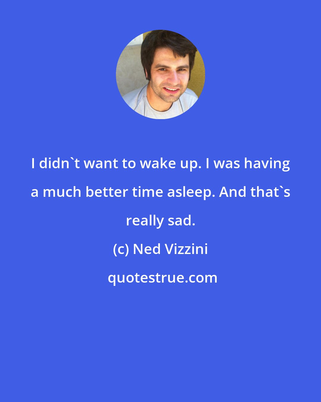 Ned Vizzini: I didn't want to wake up. I was having a much better time asleep. And that's really sad.