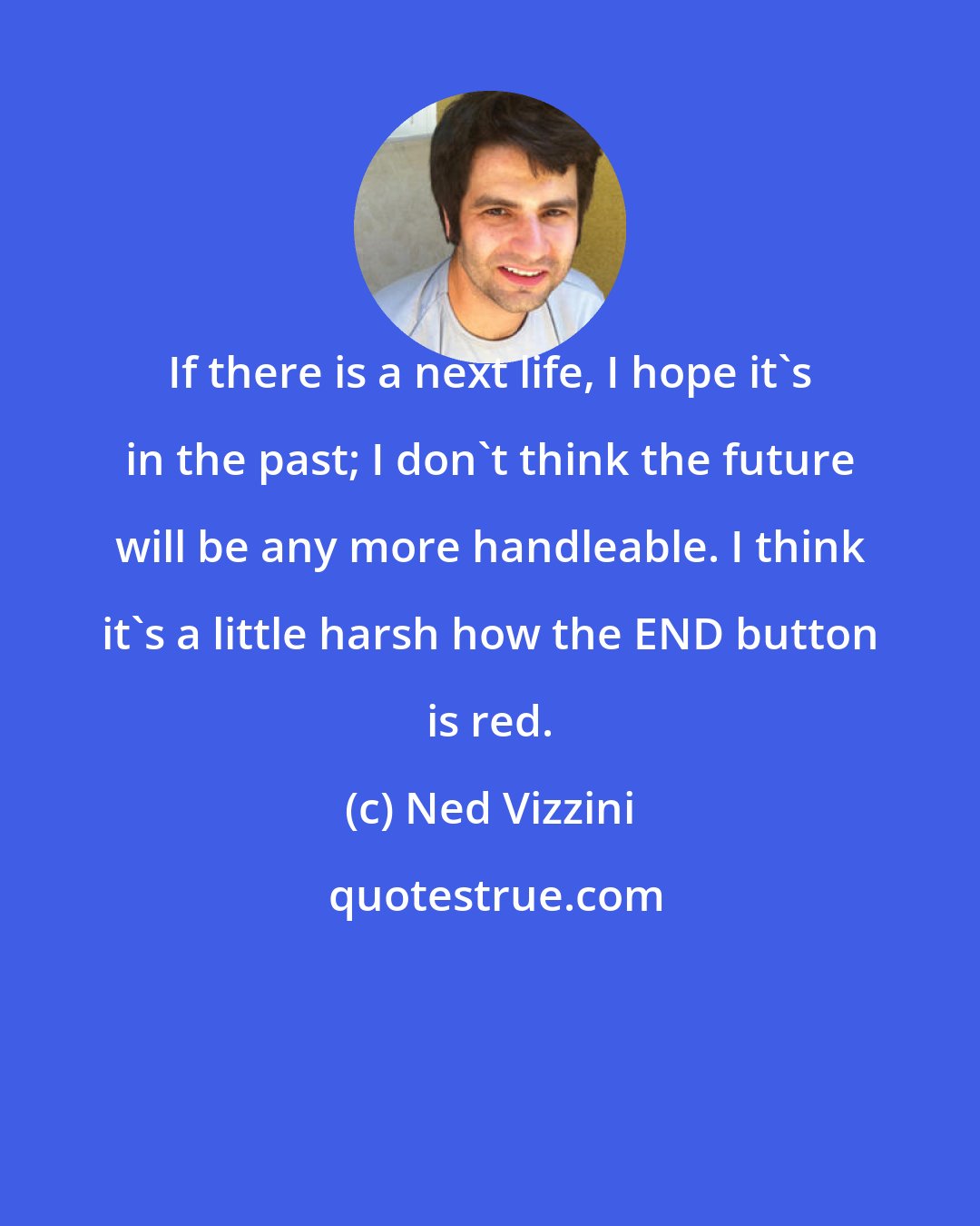 Ned Vizzini: If there is a next life, I hope it's in the past; I don't think the future will be any more handleable. I think it's a little harsh how the END button is red.