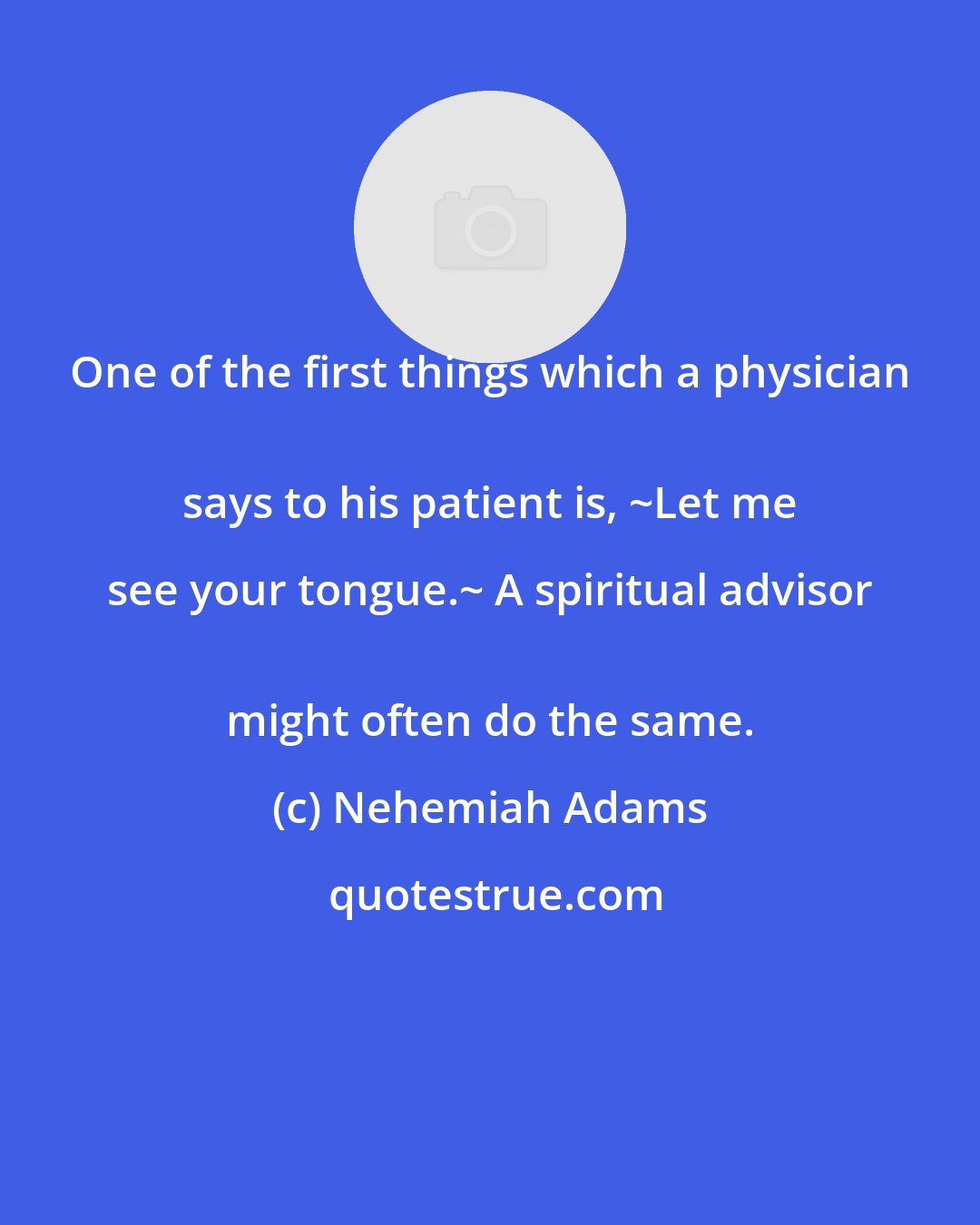 Nehemiah Adams: One of the first things which a physician 
 says to his patient is, ~Let me see your tongue.~ A spiritual advisor 
 might often do the same.