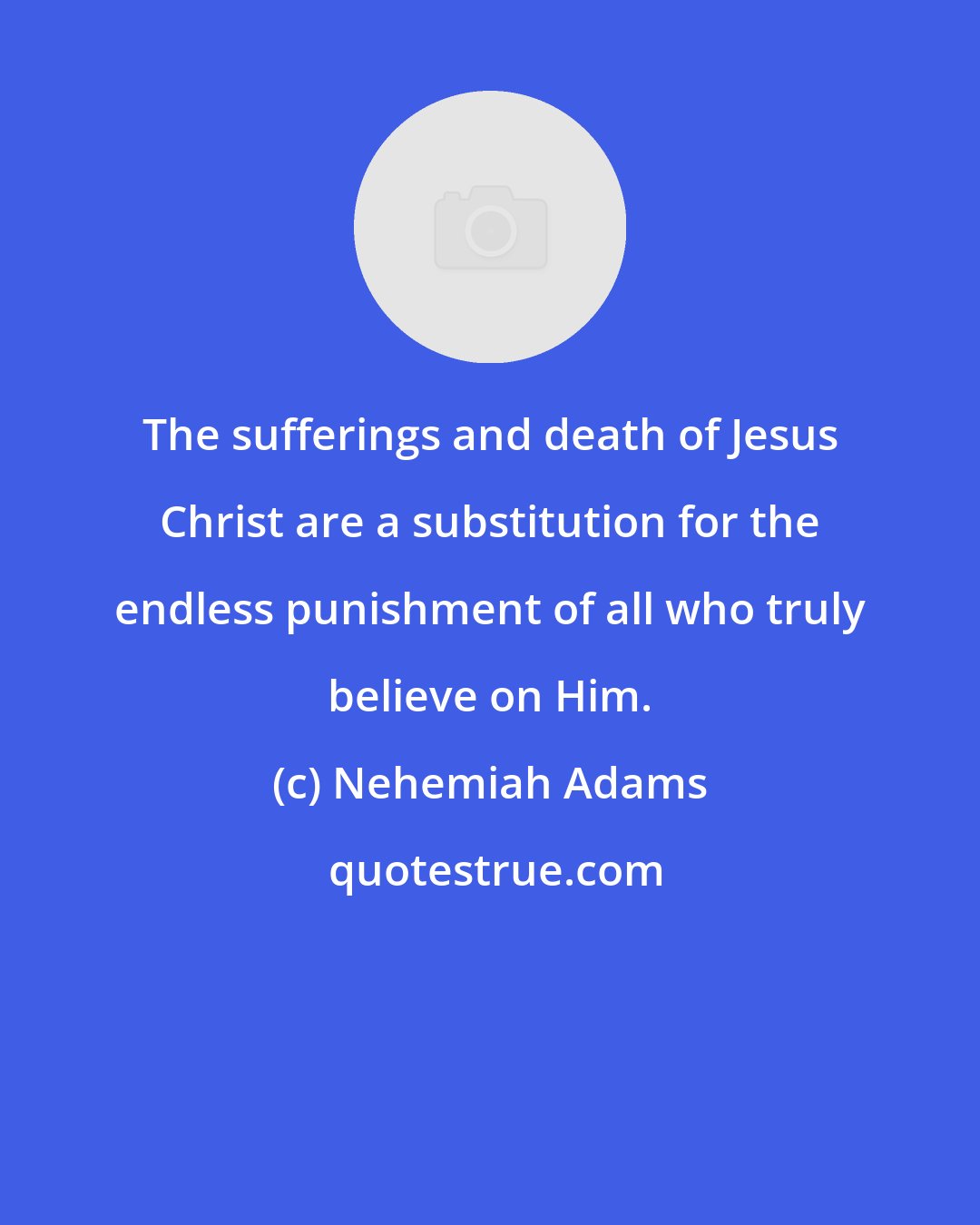 Nehemiah Adams: The sufferings and death of Jesus Christ are a substitution for the endless punishment of all who truly believe on Him.