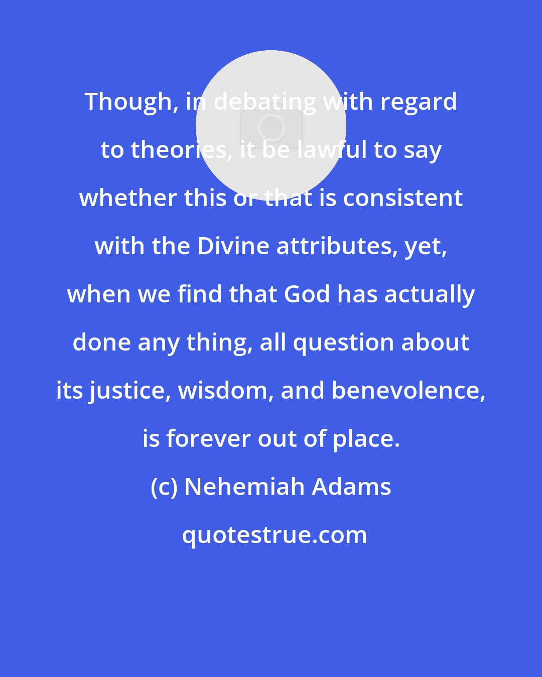 Nehemiah Adams: Though, in debating with regard to theories, it be lawful to say whether this or that is consistent with the Divine attributes, yet, when we find that God has actually done any thing, all question about its justice, wisdom, and benevolence, is forever out of place.