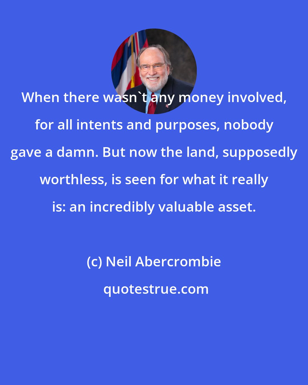 Neil Abercrombie: When there wasn't any money involved, for all intents and purposes, nobody gave a damn. But now the land, supposedly worthless, is seen for what it really is: an incredibly valuable asset.