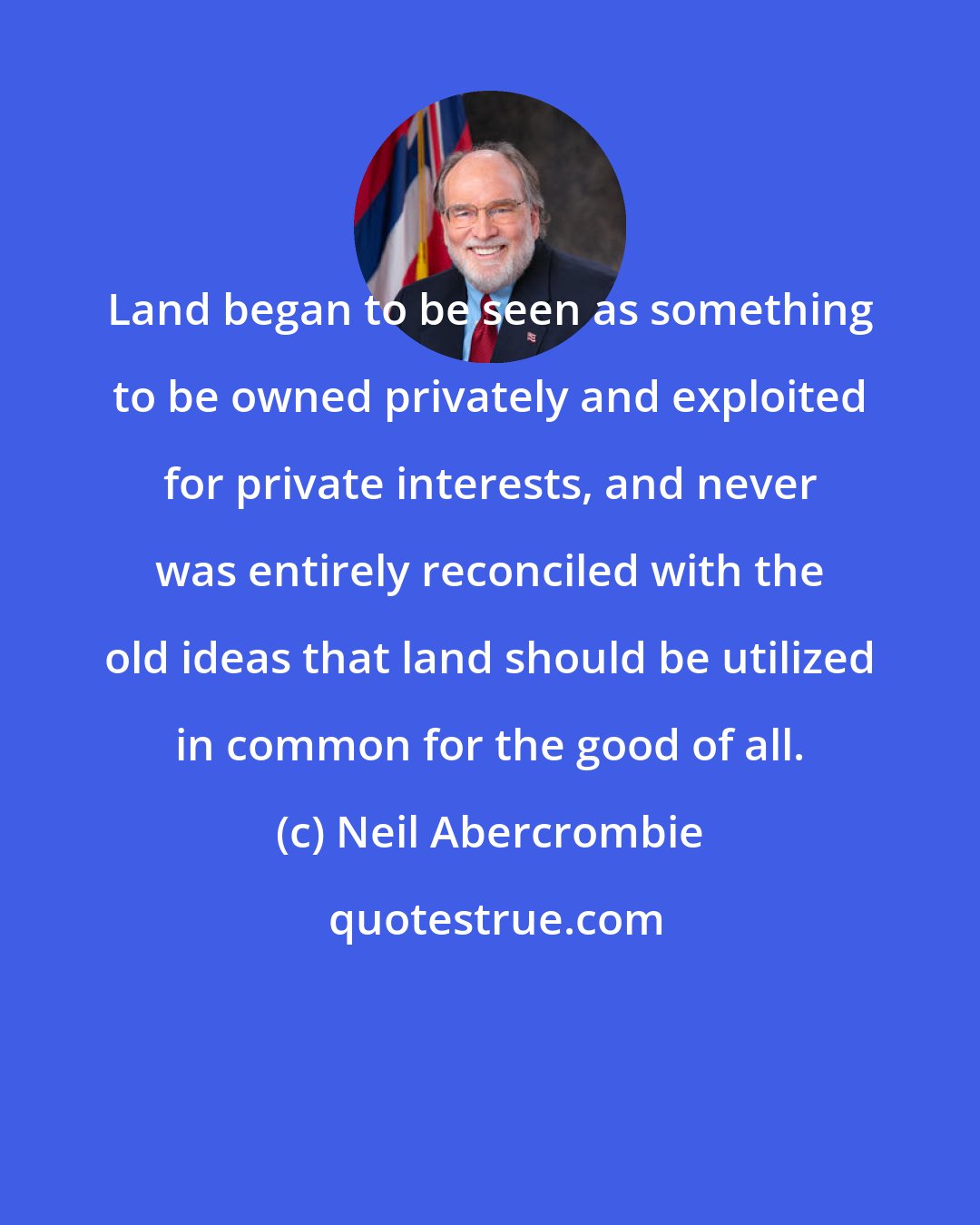 Neil Abercrombie: Land began to be seen as something to be owned privately and exploited for private interests, and never was entirely reconciled with the old ideas that land should be utilized in common for the good of all.