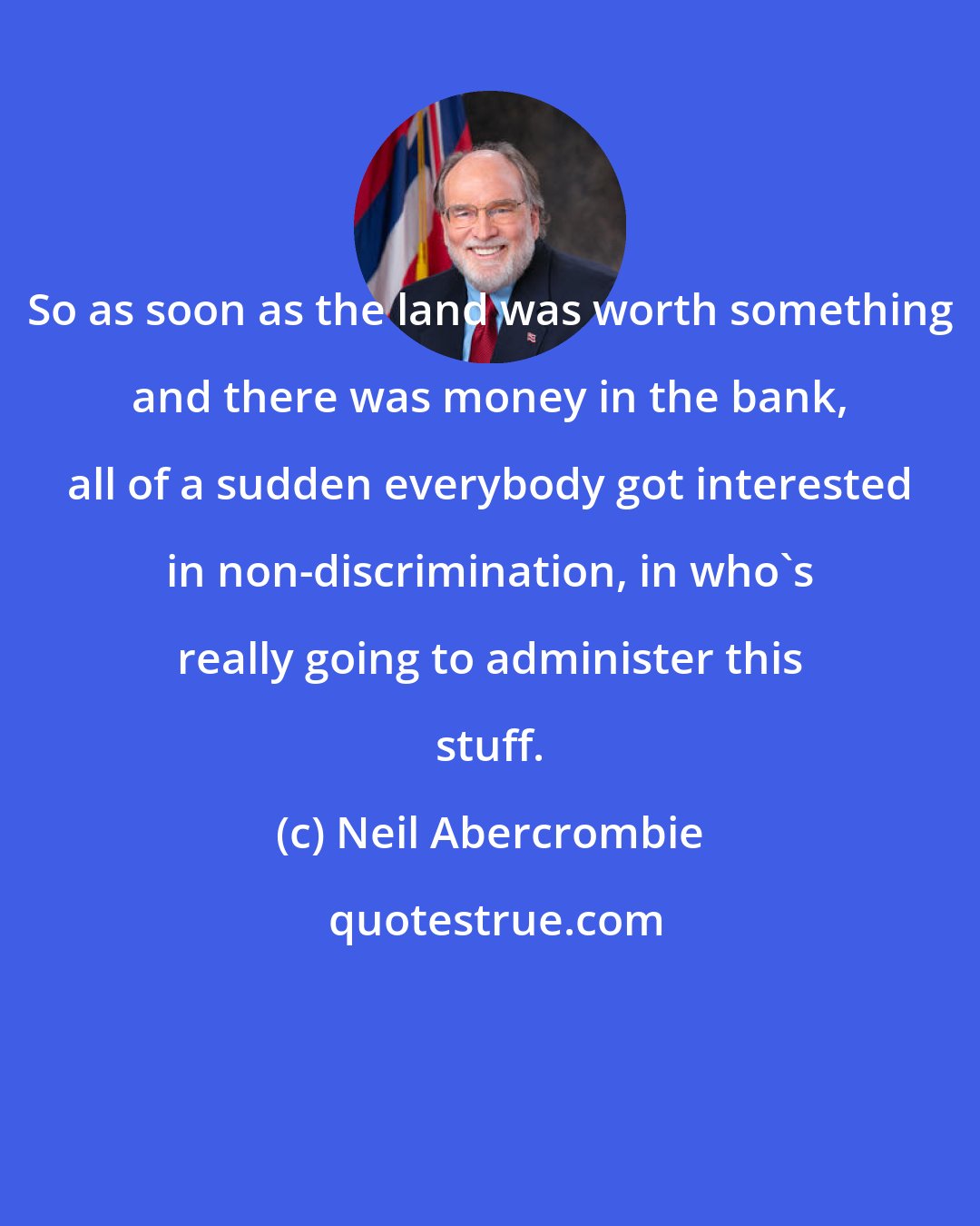 Neil Abercrombie: So as soon as the land was worth something and there was money in the bank, all of a sudden everybody got interested in non-discrimination, in who's really going to administer this stuff.