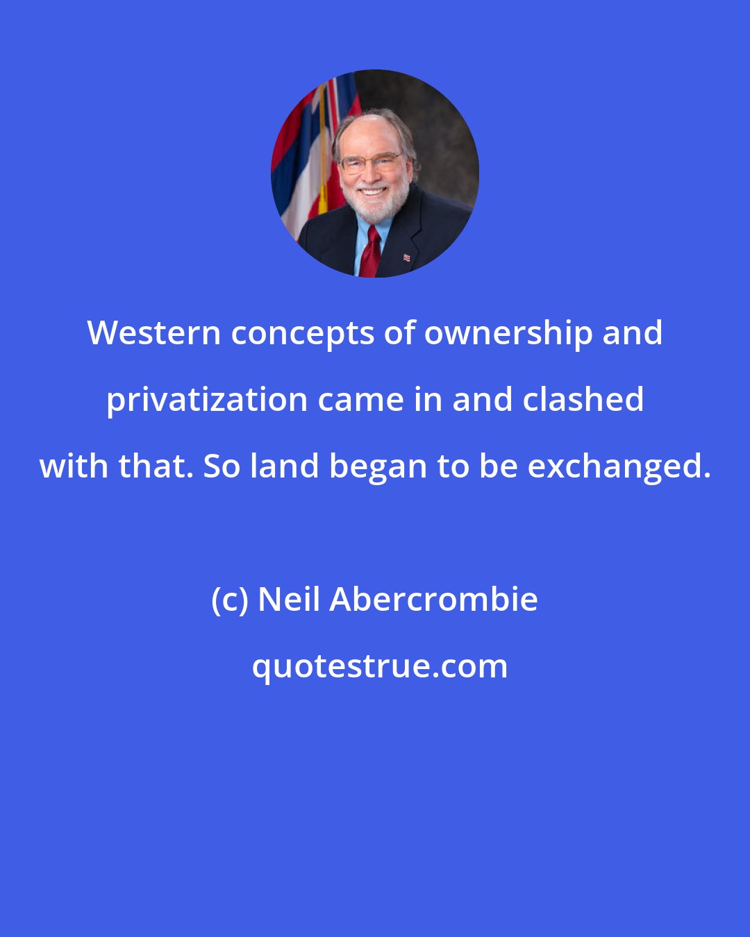 Neil Abercrombie: Western concepts of ownership and privatization came in and clashed with that. So land began to be exchanged.
