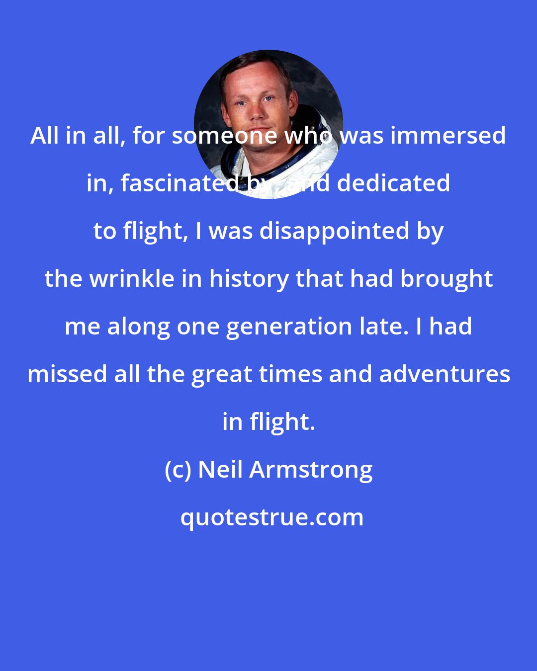 Neil Armstrong: All in all, for someone who was immersed in, fascinated by, and dedicated to flight, I was disappointed by the wrinkle in history that had brought me along one generation late. I had missed all the great times and adventures in flight.