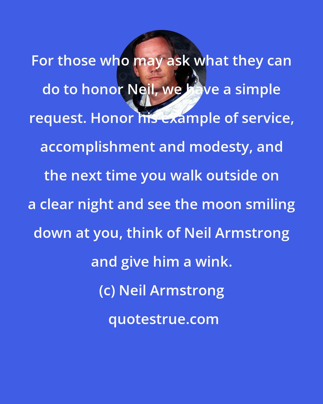 Neil Armstrong: For those who may ask what they can do to honor Neil, we have a simple request. Honor his example of service, accomplishment and modesty, and the next time you walk outside on a clear night and see the moon smiling down at you, think of Neil Armstrong and give him a wink.