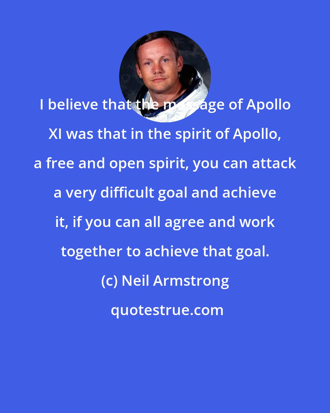 Neil Armstrong: I believe that the message of Apollo XI was that in the spirit of Apollo, a free and open spirit, you can attack a very difficult goal and achieve it, if you can all agree and work together to achieve that goal.