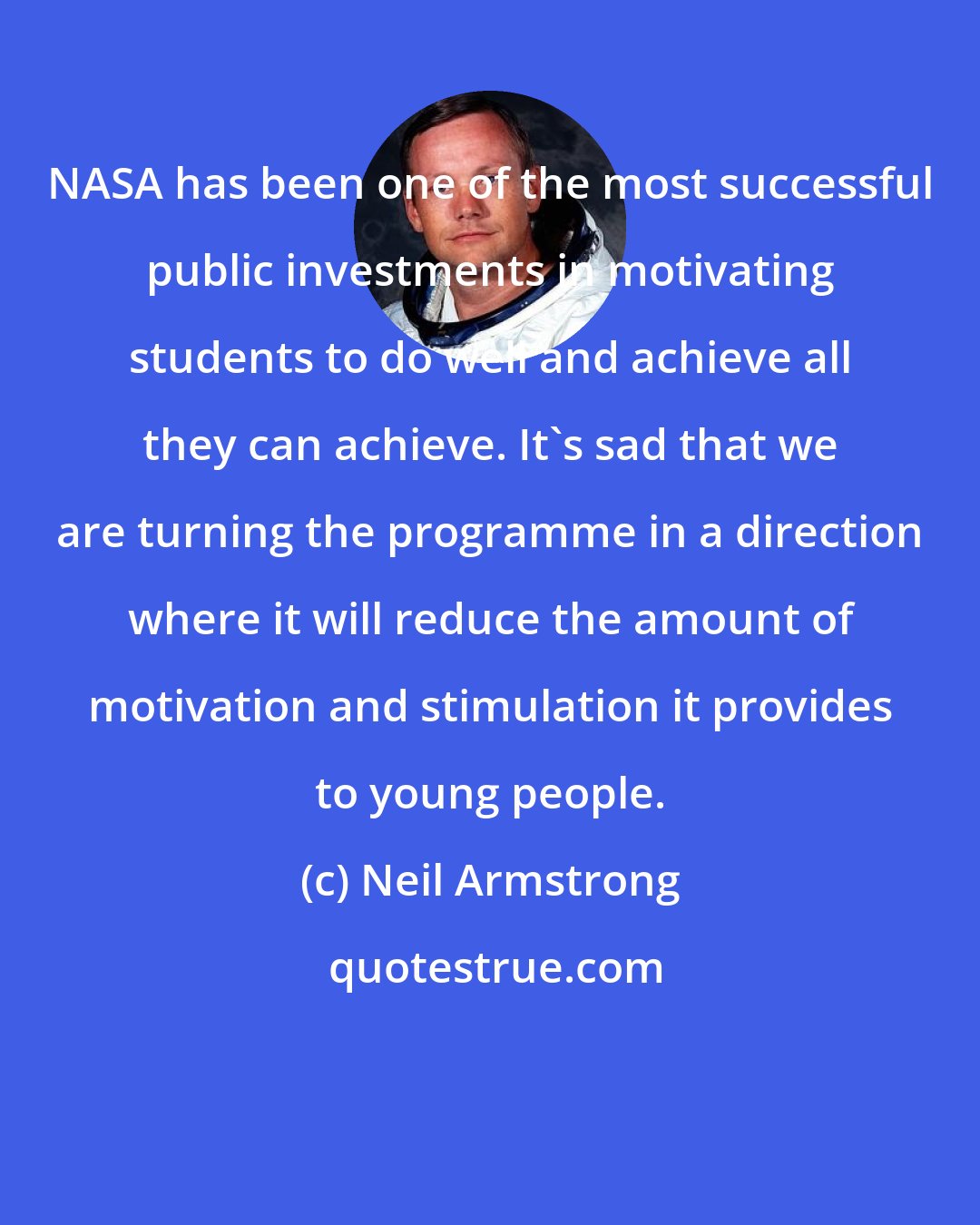 Neil Armstrong: NASA has been one of the most successful public investments in motivating students to do well and achieve all they can achieve. It's sad that we are turning the programme in a direction where it will reduce the amount of motivation and stimulation it provides to young people.