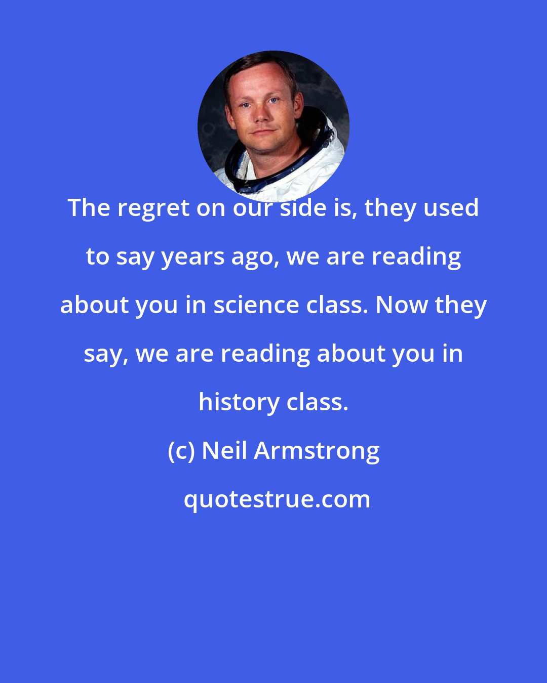 Neil Armstrong: The regret on our side is, they used to say years ago, we are reading about you in science class. Now they say, we are reading about you in history class.