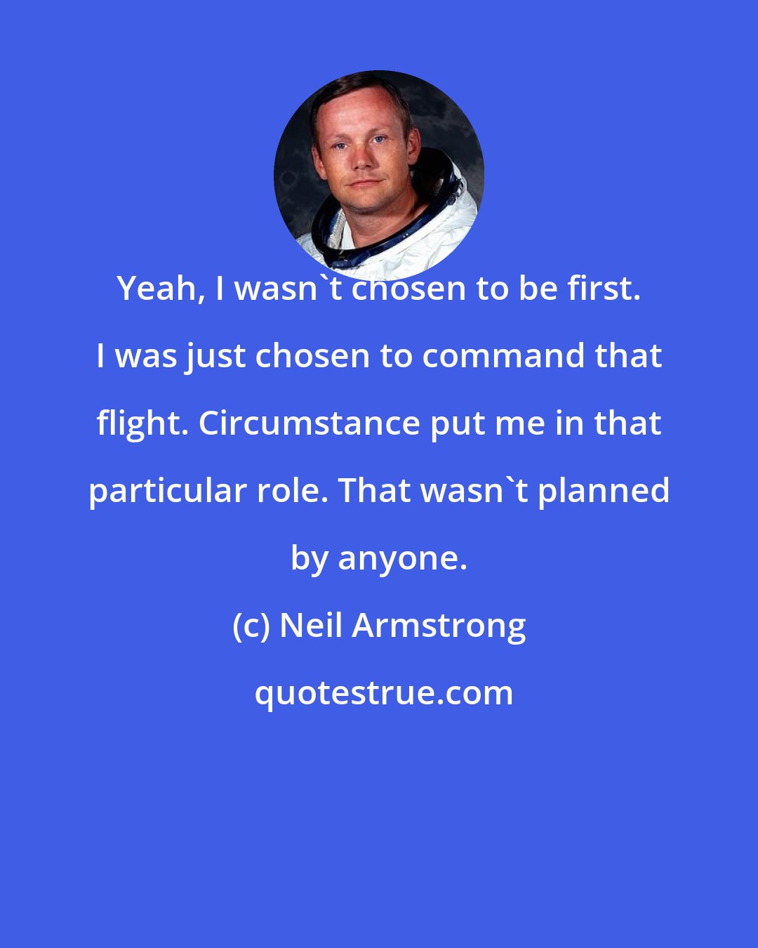 Neil Armstrong: Yeah, I wasn't chosen to be first. I was just chosen to command that flight. Circumstance put me in that particular role. That wasn't planned by anyone.