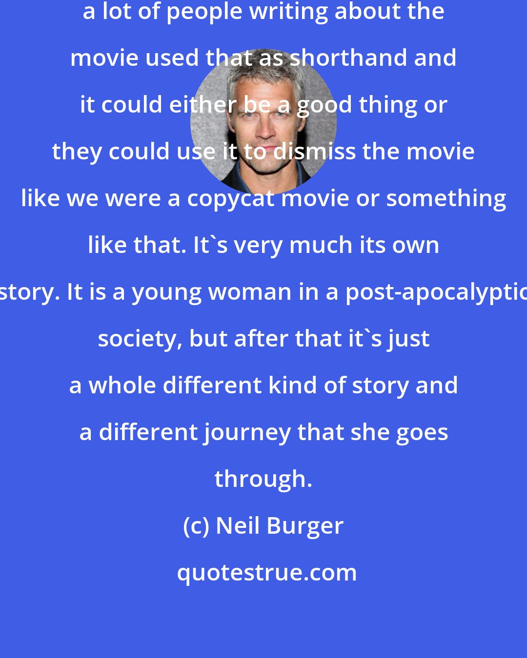 Neil Burger: I think it worked two ways. One, a lot of people writing about the movie used that as shorthand and it could either be a good thing or they could use it to dismiss the movie like we were a copycat movie or something like that. It's very much its own story. It is a young woman in a post-apocalyptic society, but after that it's just a whole different kind of story and a different journey that she goes through.