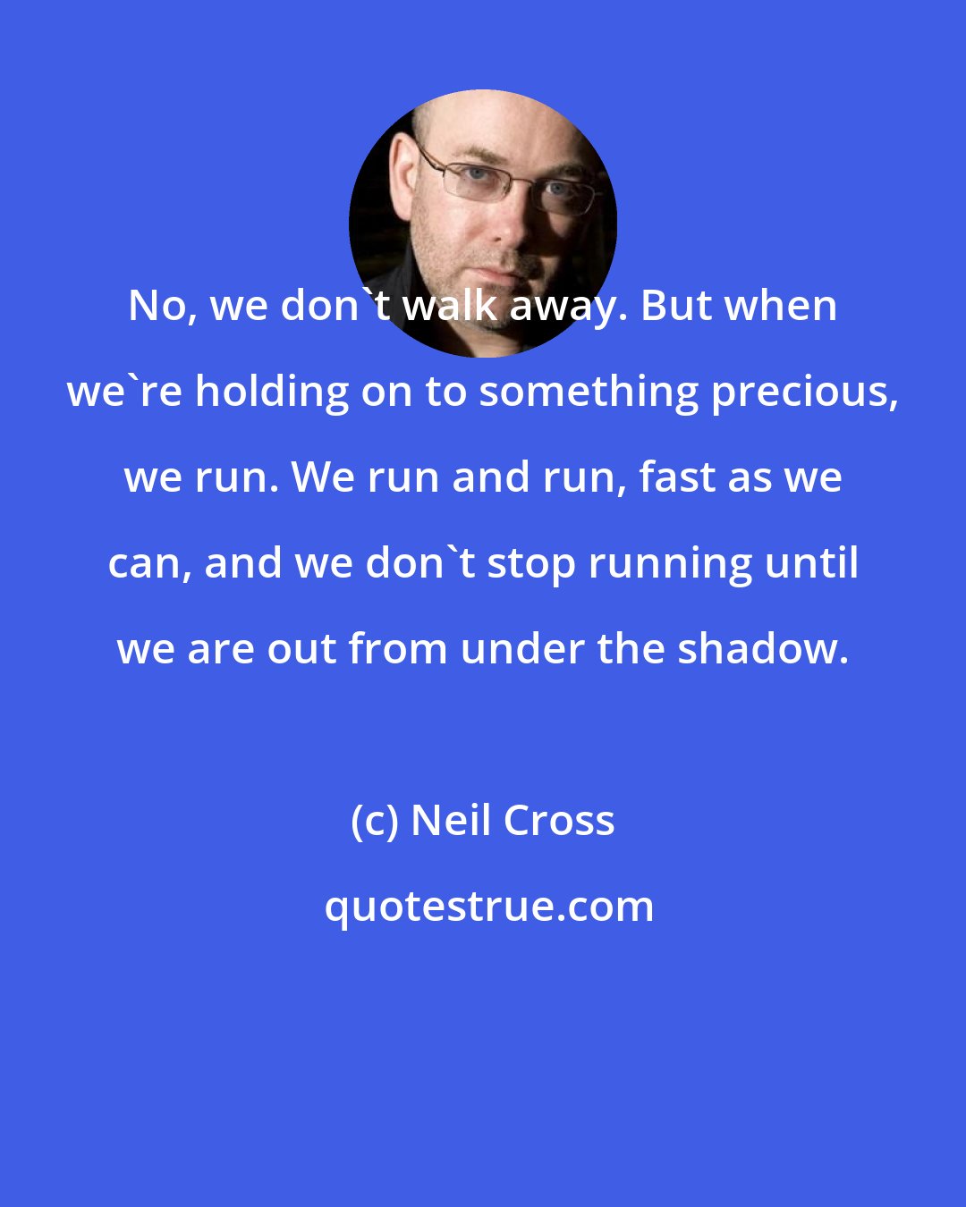 Neil Cross: No, we don't walk away. But when we're holding on to something precious, we run. We run and run, fast as we can, and we don't stop running until we are out from under the shadow.