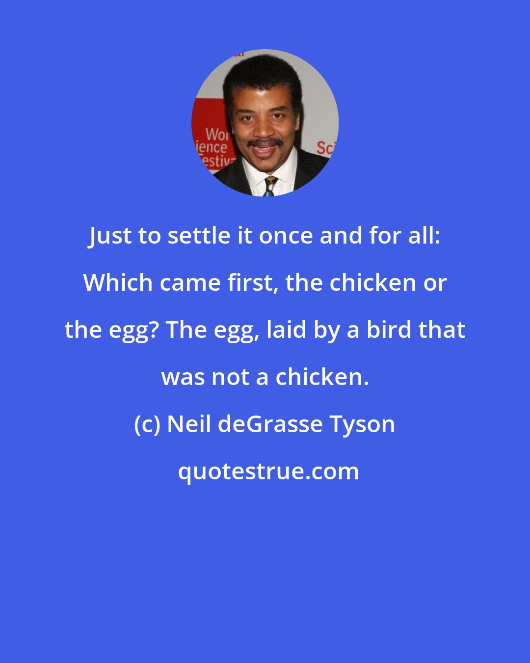 Neil deGrasse Tyson: Just to settle it once and for all: Which came first, the chicken or the egg? The egg, laid by a bird that was not a chicken.