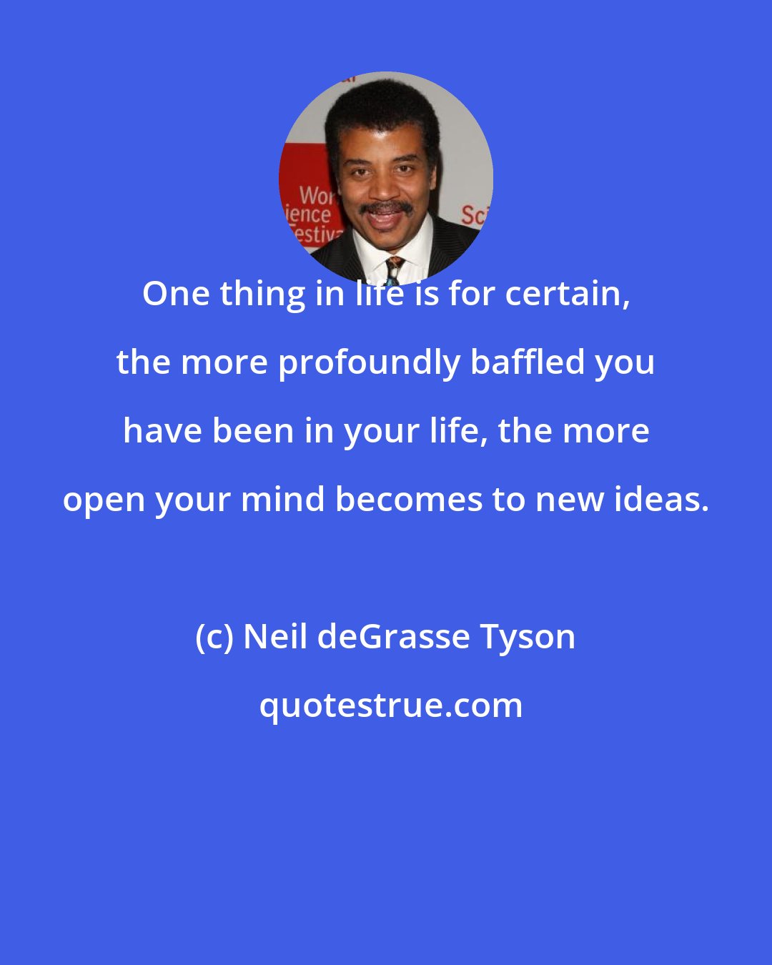 Neil deGrasse Tyson: One thing in life is for certain, the more profoundly baffled you have been in your life, the more open your mind becomes to new ideas.