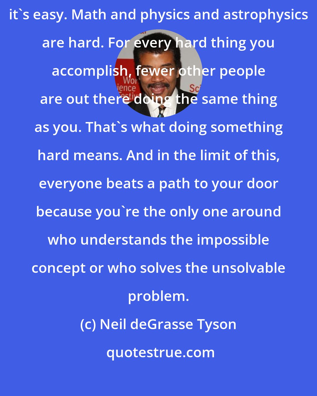 Neil deGrasse Tyson: In whatever you choose to do, do it because it's hard, not because it's easy. Math and physics and astrophysics are hard. For every hard thing you accomplish, fewer other people are out there doing the same thing as you. That's what doing something hard means. And in the limit of this, everyone beats a path to your door because you're the only one around who understands the impossible concept or who solves the unsolvable problem.