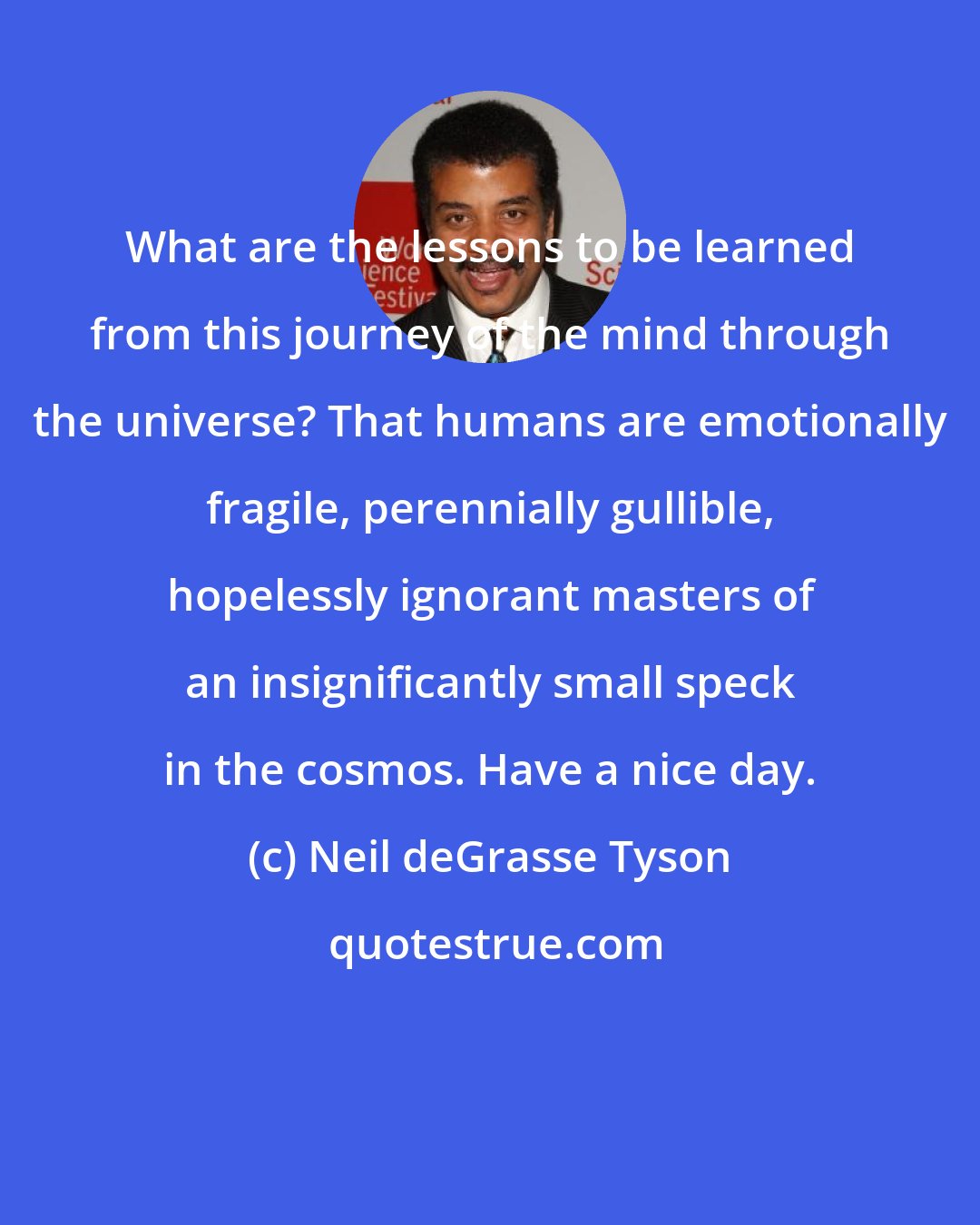 Neil deGrasse Tyson: What are the lessons to be learned from this journey of the mind through the universe? That humans are emotionally fragile, perennially gullible, hopelessly ignorant masters of an insignificantly small speck in the cosmos. Have a nice day.