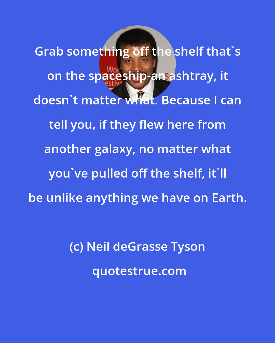 Neil deGrasse Tyson: Grab something off the shelf that's on the spaceship-an ashtray, it doesn't matter what. Because I can tell you, if they flew here from another galaxy, no matter what you've pulled off the shelf, it'll be unlike anything we have on Earth.