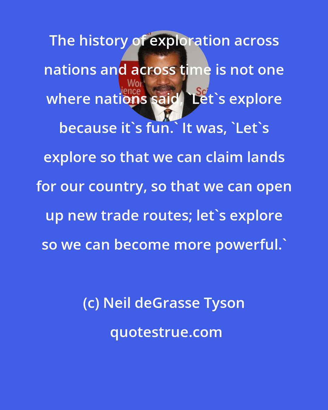 Neil deGrasse Tyson: The history of exploration across nations and across time is not one where nations said, 'Let's explore because it's fun.' It was, 'Let's explore so that we can claim lands for our country, so that we can open up new trade routes; let's explore so we can become more powerful.'