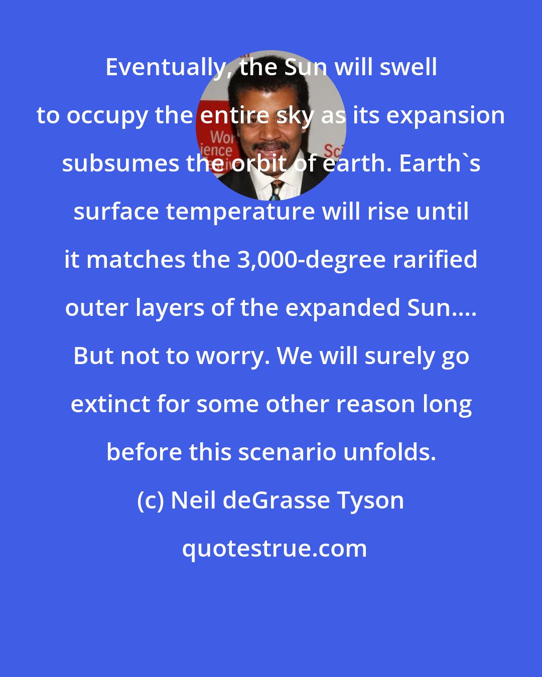 Neil deGrasse Tyson: Eventually, the Sun will swell to occupy the entire sky as its expansion subsumes the orbit of earth. Earth's surface temperature will rise until it matches the 3,000-degree rarified outer layers of the expanded Sun.... But not to worry. We will surely go extinct for some other reason long before this scenario unfolds.