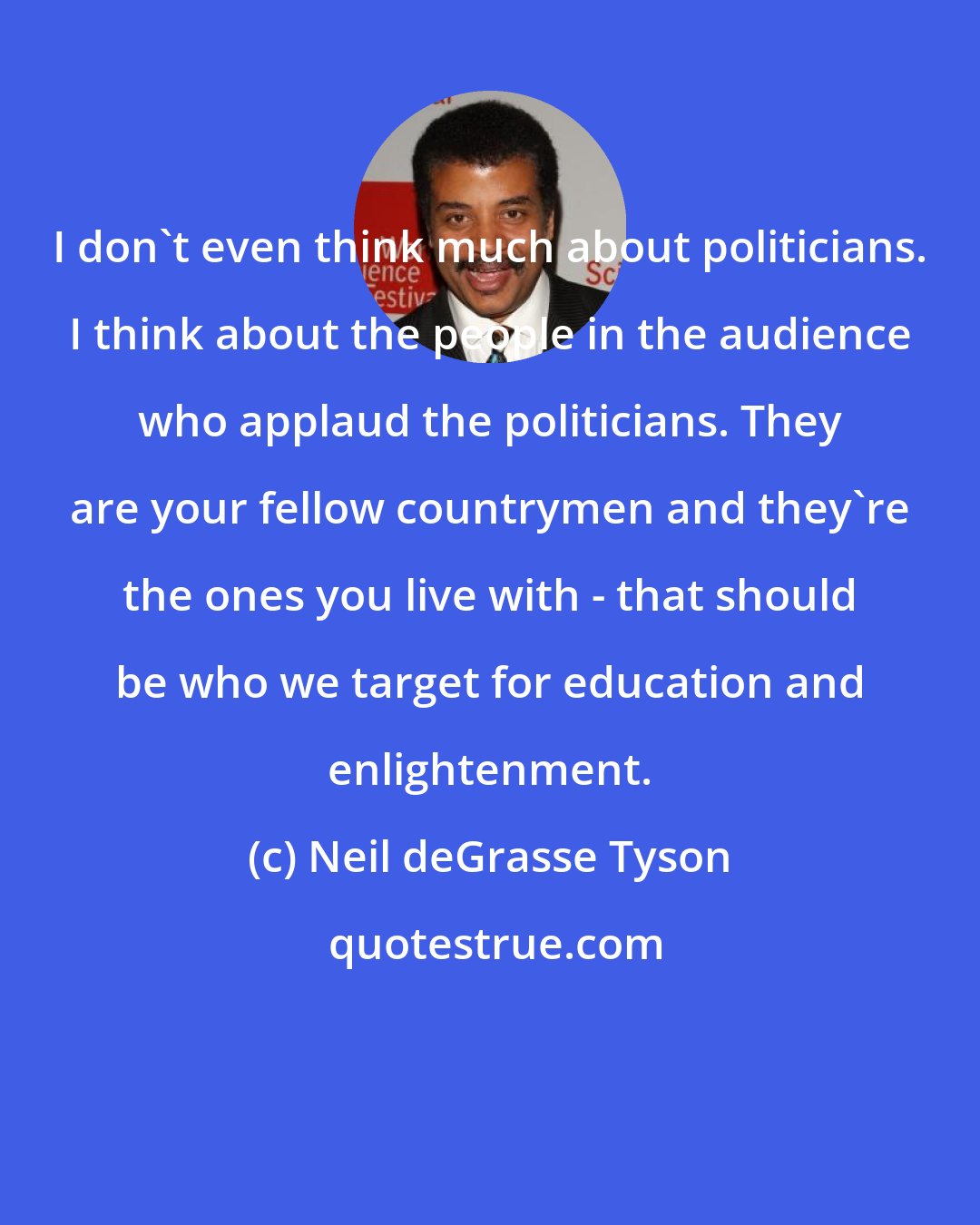Neil deGrasse Tyson: I don't even think much about politicians. I think about the people in the audience who applaud the politicians. They are your fellow countrymen and they're the ones you live with - that should be who we target for education and enlightenment.