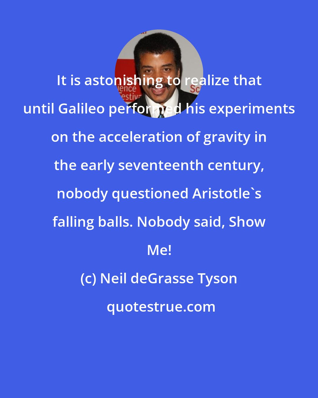Neil deGrasse Tyson: It is astonishing to realize that until Galileo performed his experiments on the acceleration of gravity in the early seventeenth century, nobody questioned Aristotle's falling balls. Nobody said, Show Me!