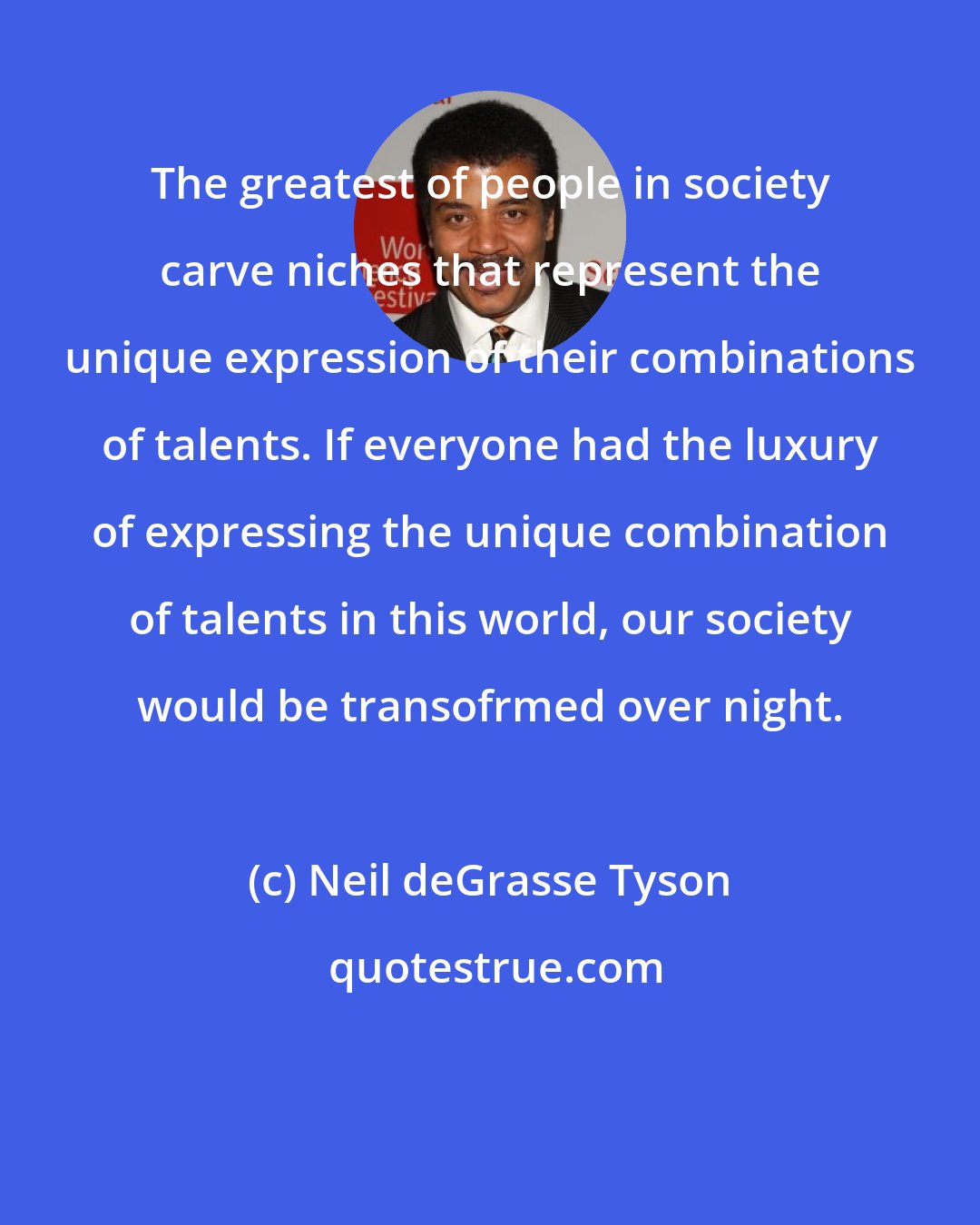 Neil deGrasse Tyson: The greatest of people in society carve niches that represent the unique expression of their combinations of talents. If everyone had the luxury of expressing the unique combination of talents in this world, our society would be transofrmed over night.