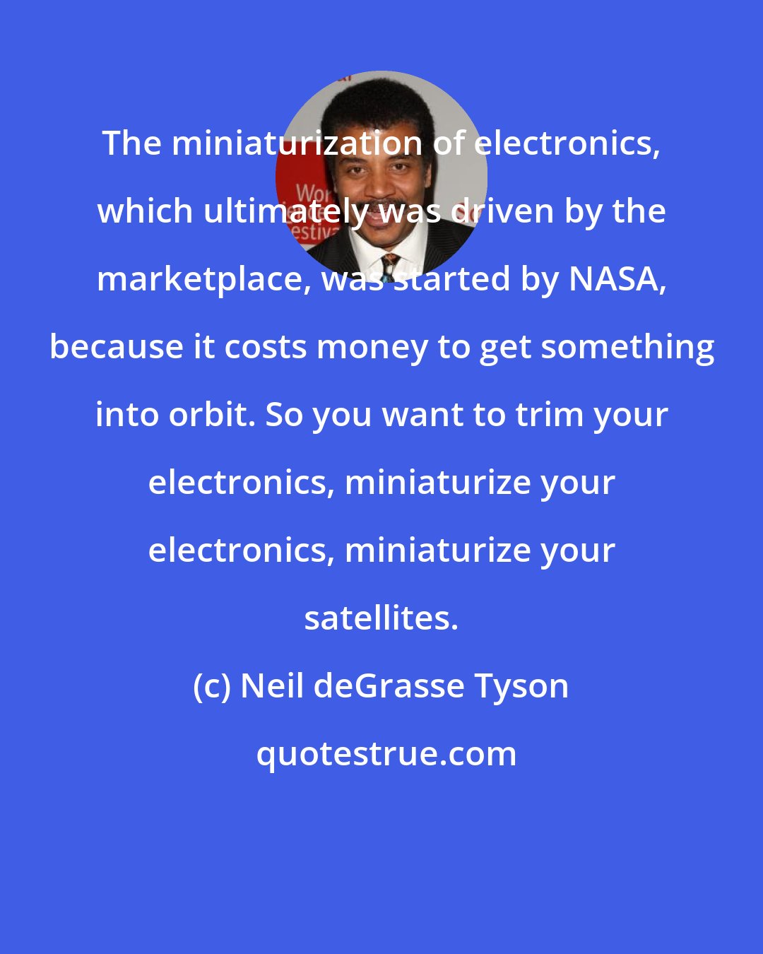Neil deGrasse Tyson: The miniaturization of electronics, which ultimately was driven by the marketplace, was started by NASA, because it costs money to get something into orbit. So you want to trim your electronics, miniaturize your electronics, miniaturize your satellites.