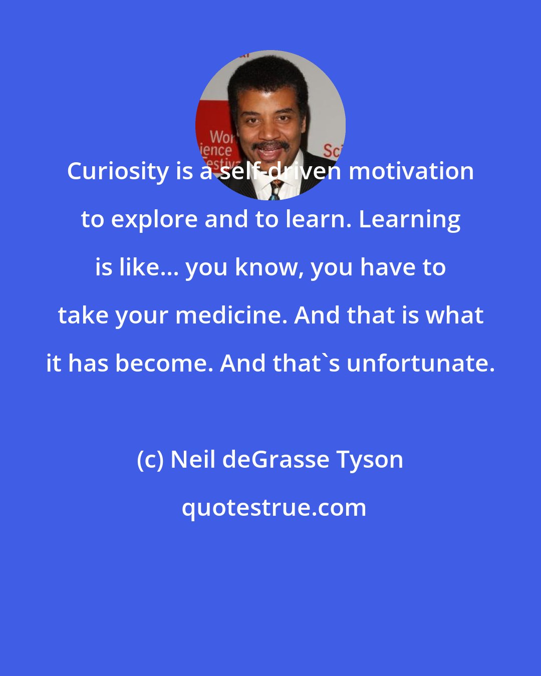 Neil deGrasse Tyson: Curiosity is a self-driven motivation to explore and to learn. Learning is like... you know, you have to take your medicine. And that is what it has become. And that's unfortunate.