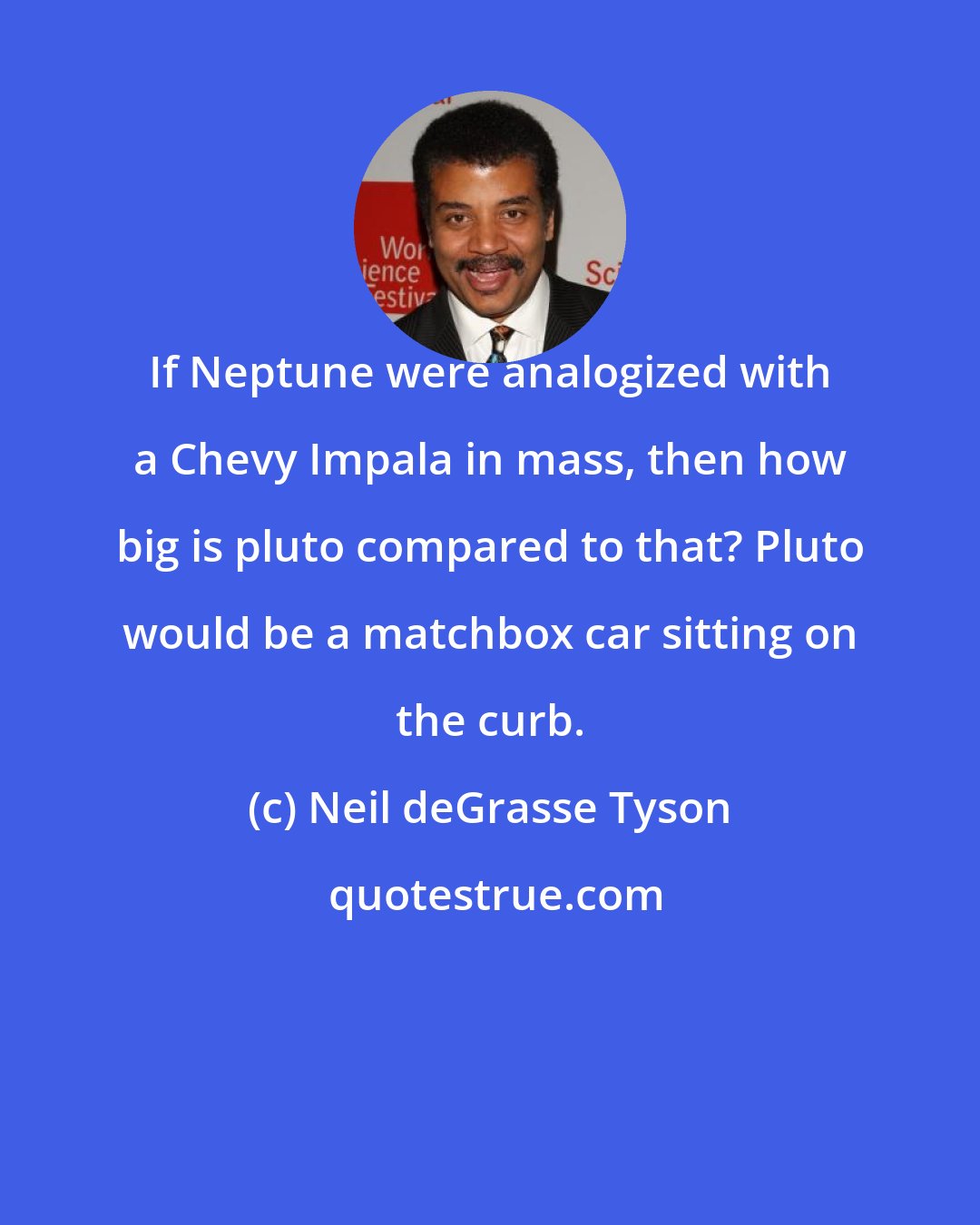 Neil deGrasse Tyson: If Neptune were analogized with a Chevy Impala in mass, then how big is pluto compared to that? Pluto would be a matchbox car sitting on the curb.