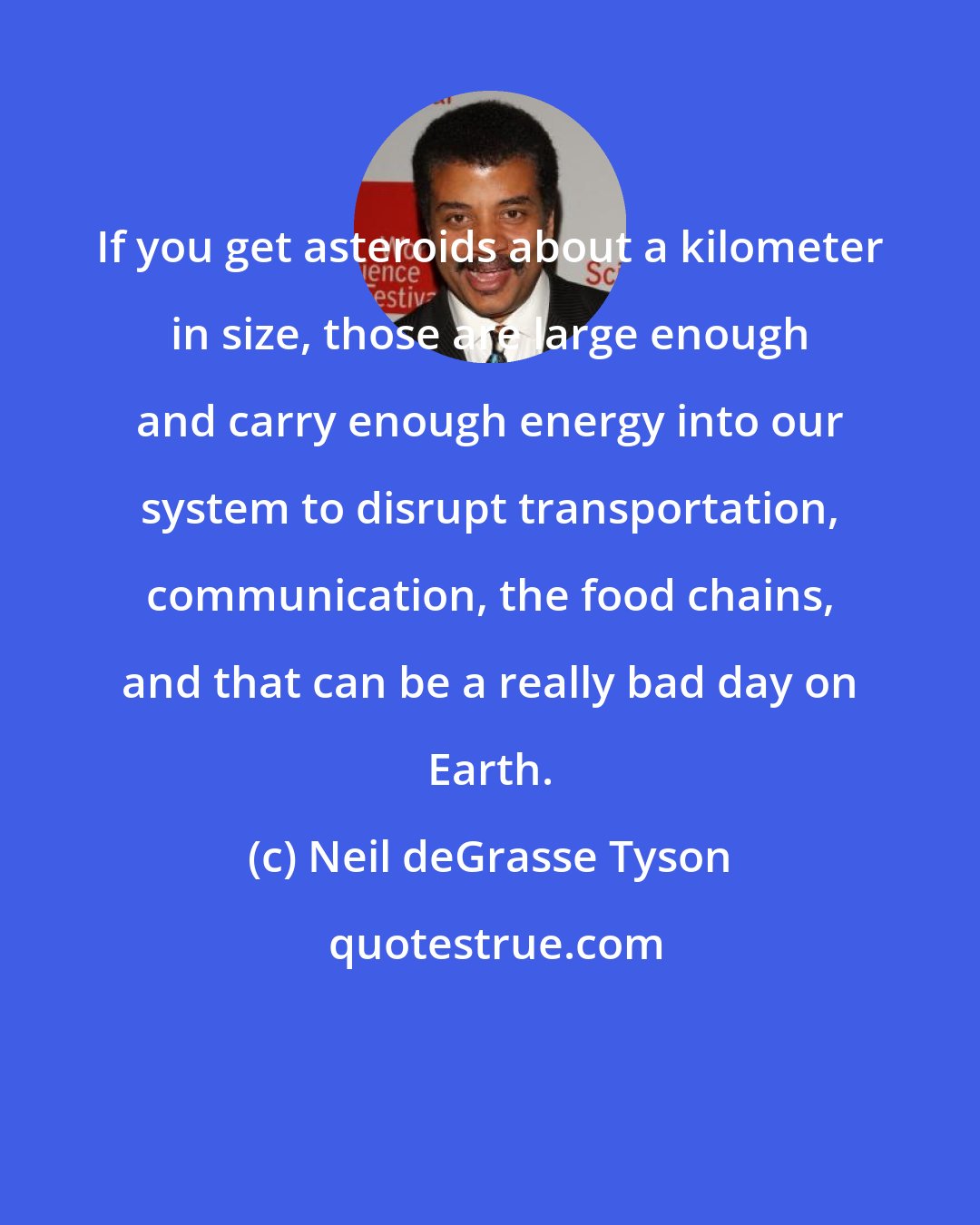 Neil deGrasse Tyson: If you get asteroids about a kilometer in size, those are large enough and carry enough energy into our system to disrupt transportation, communication, the food chains, and that can be a really bad day on Earth.