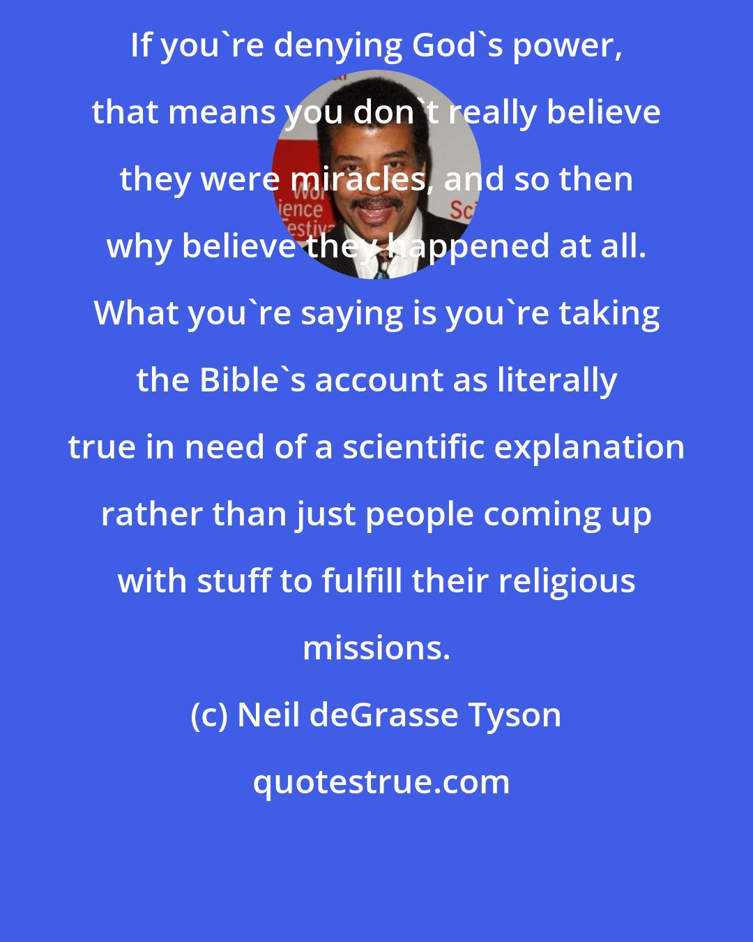 Neil deGrasse Tyson: If you're denying God's power, that means you don't really believe they were miracles, and so then why believe they happened at all. What you're saying is you're taking the Bible's account as literally true in need of a scientific explanation rather than just people coming up with stuff to fulfill their religious missions.