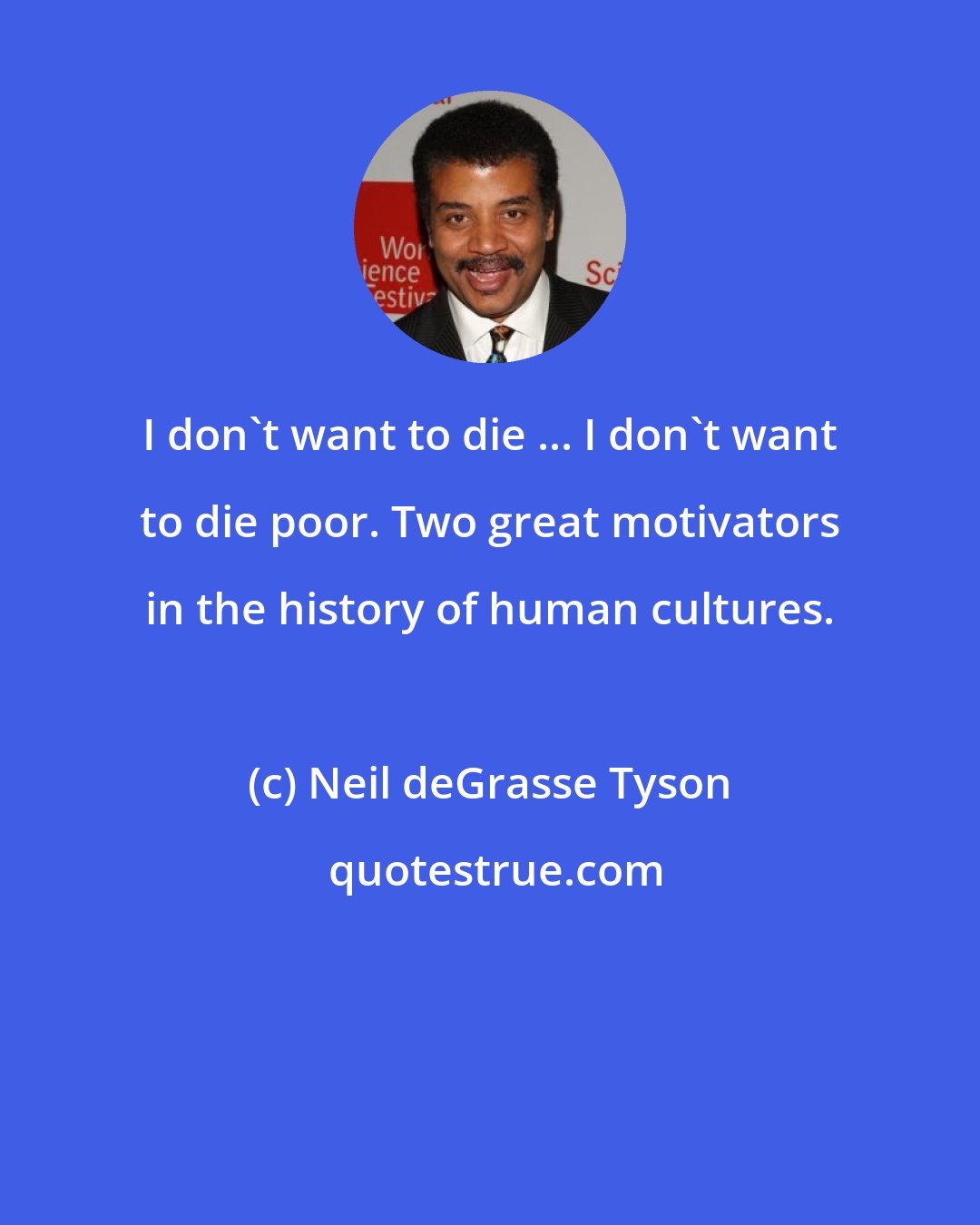 Neil deGrasse Tyson: I don't want to die ... I don't want to die poor. Two great motivators in the history of human cultures.