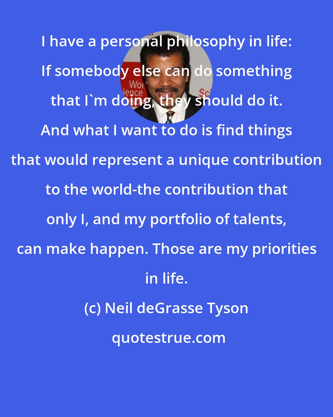 Neil deGrasse Tyson: I have a personal philosophy in life: If somebody else can do something that I'm doing, they should do it. And what I want to do is find things that would represent a unique contribution to the world-the contribution that only I, and my portfolio of talents, can make happen. Those are my priorities in life.