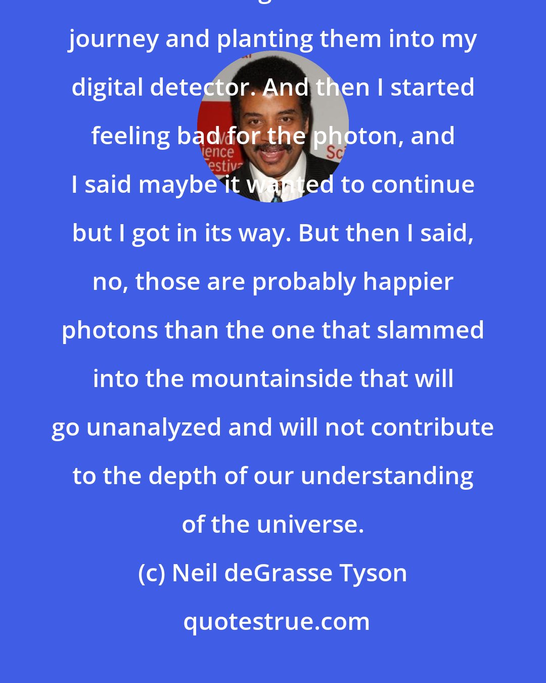 Neil deGrasse Tyson: There are photons that have been traveling for 30,000 years, and I'm... snatching them from this journey and planting them into my digital detector. And then I started feeling bad for the photon, and I said maybe it wanted to continue but I got in its way. But then I said, no, those are probably happier photons than the one that slammed into the mountainside that will go unanalyzed and will not contribute to the depth of our understanding of the universe.