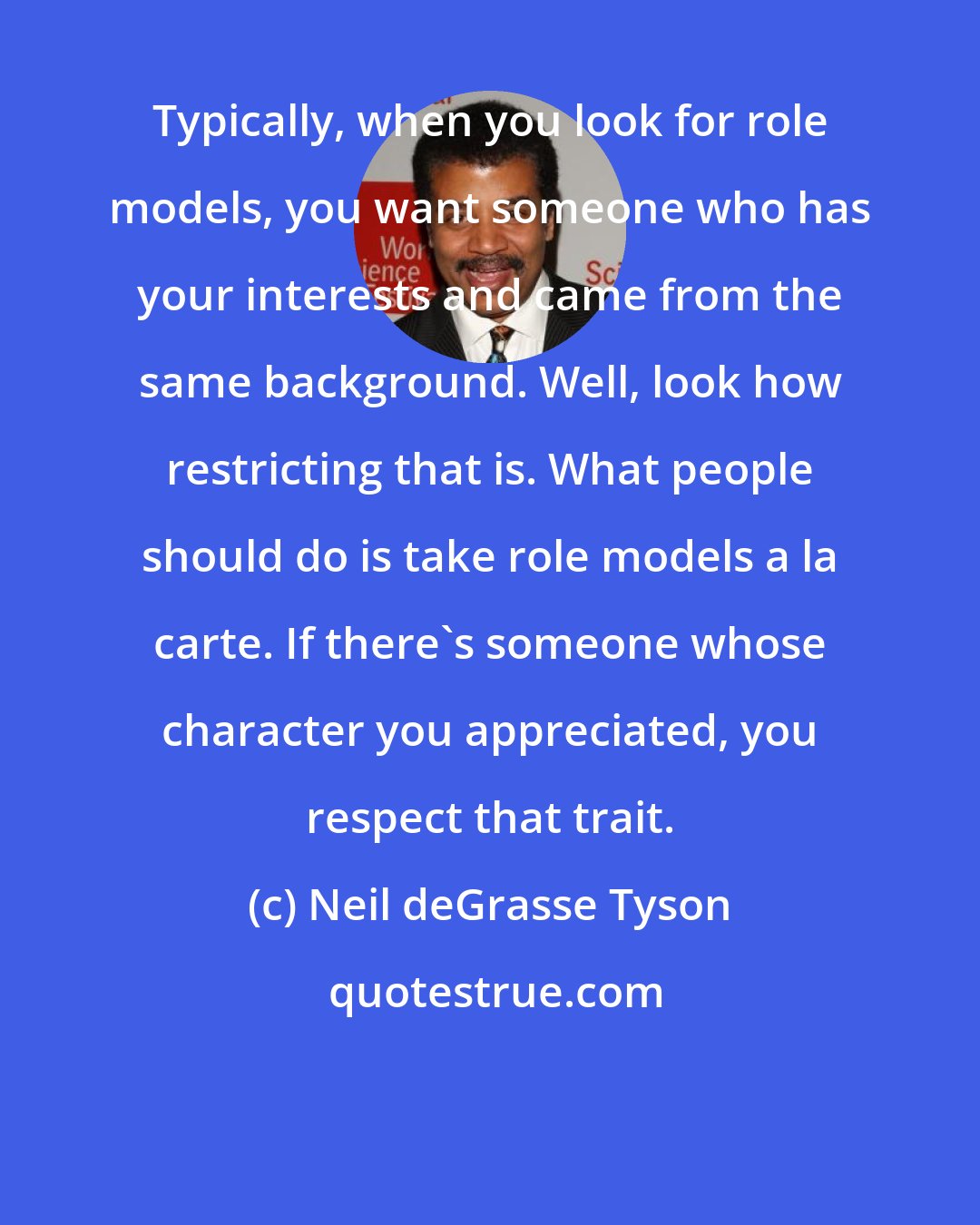 Neil deGrasse Tyson: Typically, when you look for role models, you want someone who has your interests and came from the same background. Well, look how restricting that is. What people should do is take role models a la carte. If there's someone whose character you appreciated, you respect that trait.