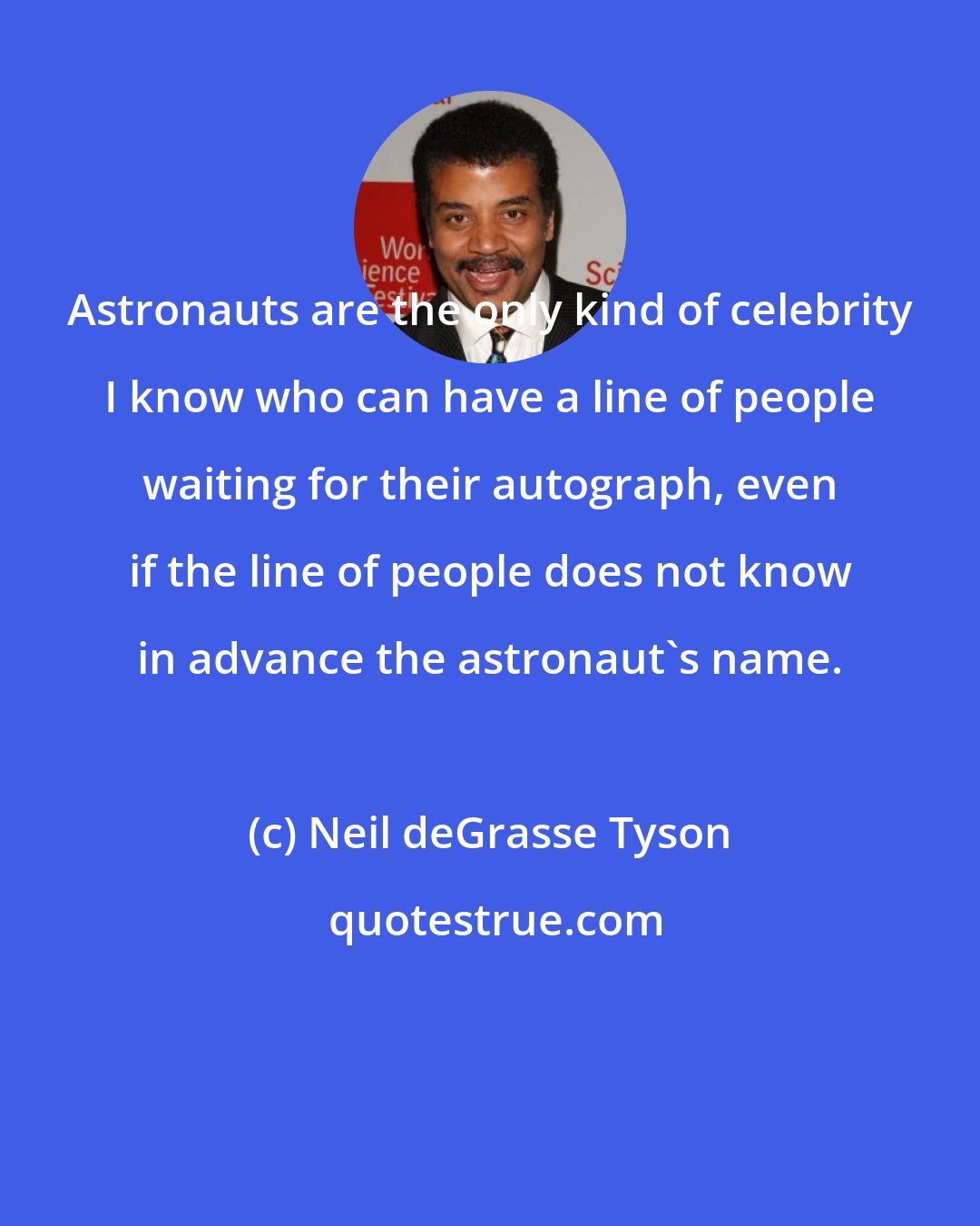 Neil deGrasse Tyson: Astronauts are the only kind of celebrity I know who can have a line of people waiting for their autograph, even if the line of people does not know in advance the astronaut's name.