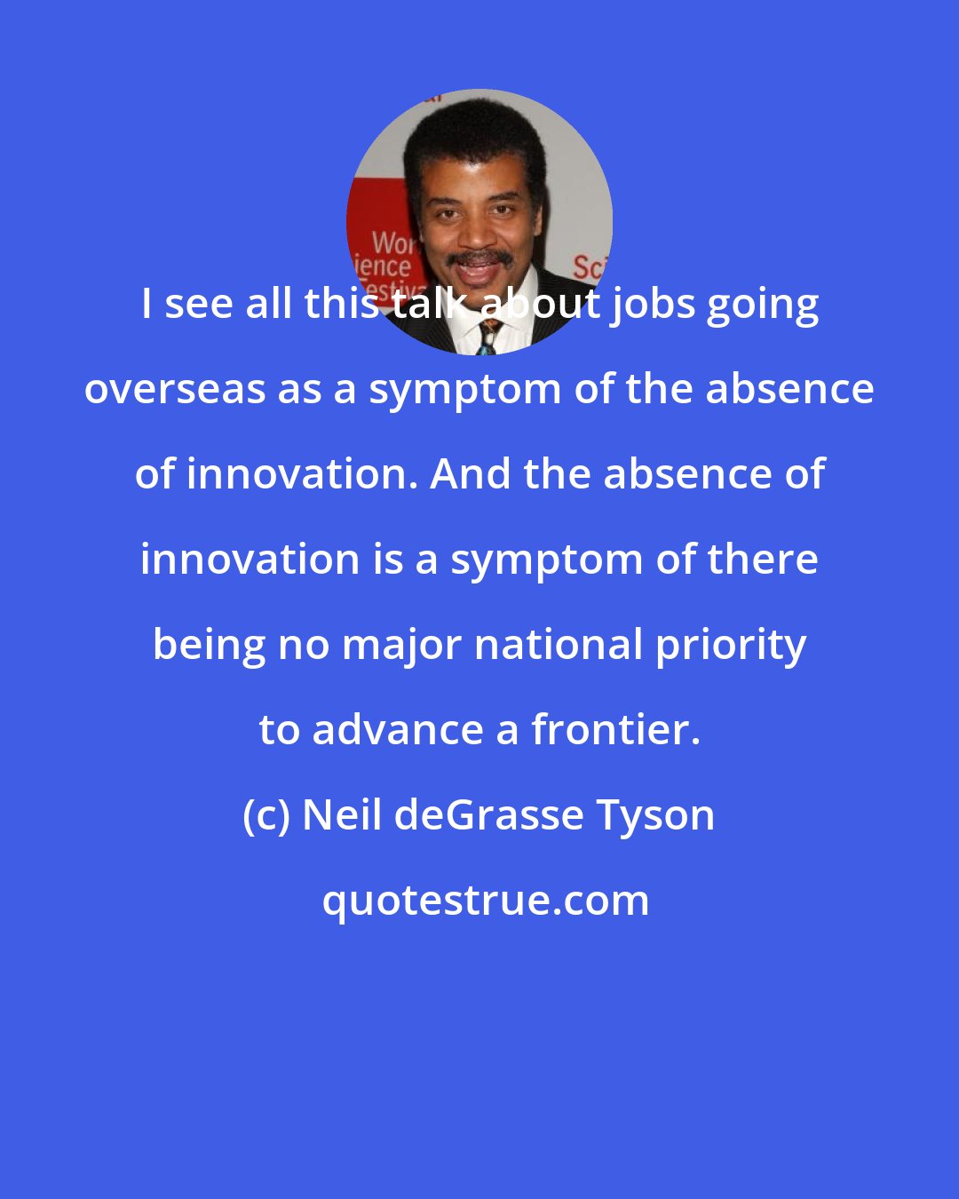 Neil deGrasse Tyson: I see all this talk about jobs going overseas as a symptom of the absence of innovation. And the absence of innovation is a symptom of there being no major national priority to advance a frontier.