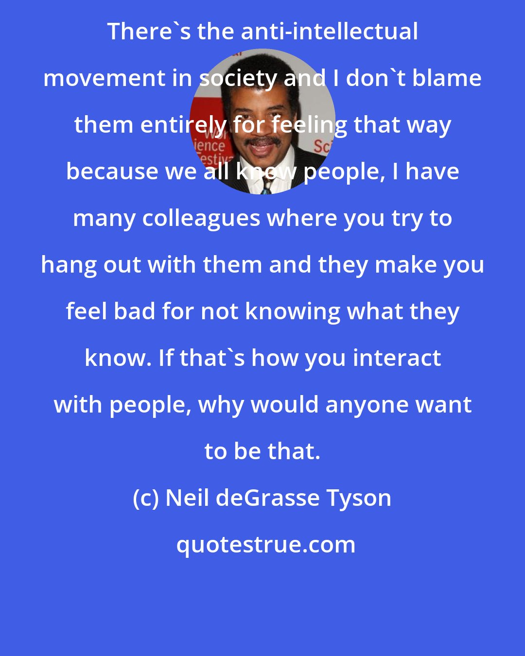 Neil deGrasse Tyson: There's the anti-intellectual movement in society and I don't blame them entirely for feeling that way because we all know people, I have many colleagues where you try to hang out with them and they make you feel bad for not knowing what they know. If that's how you interact with people, why would anyone want to be that.