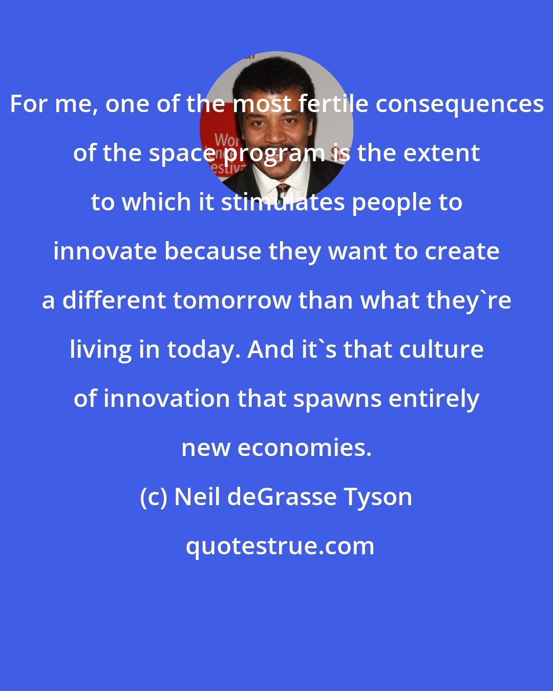 Neil deGrasse Tyson: For me, one of the most fertile consequences of the space program is the extent to which it stimulates people to innovate because they want to create a different tomorrow than what they're living in today. And it's that culture of innovation that spawns entirely new economies.