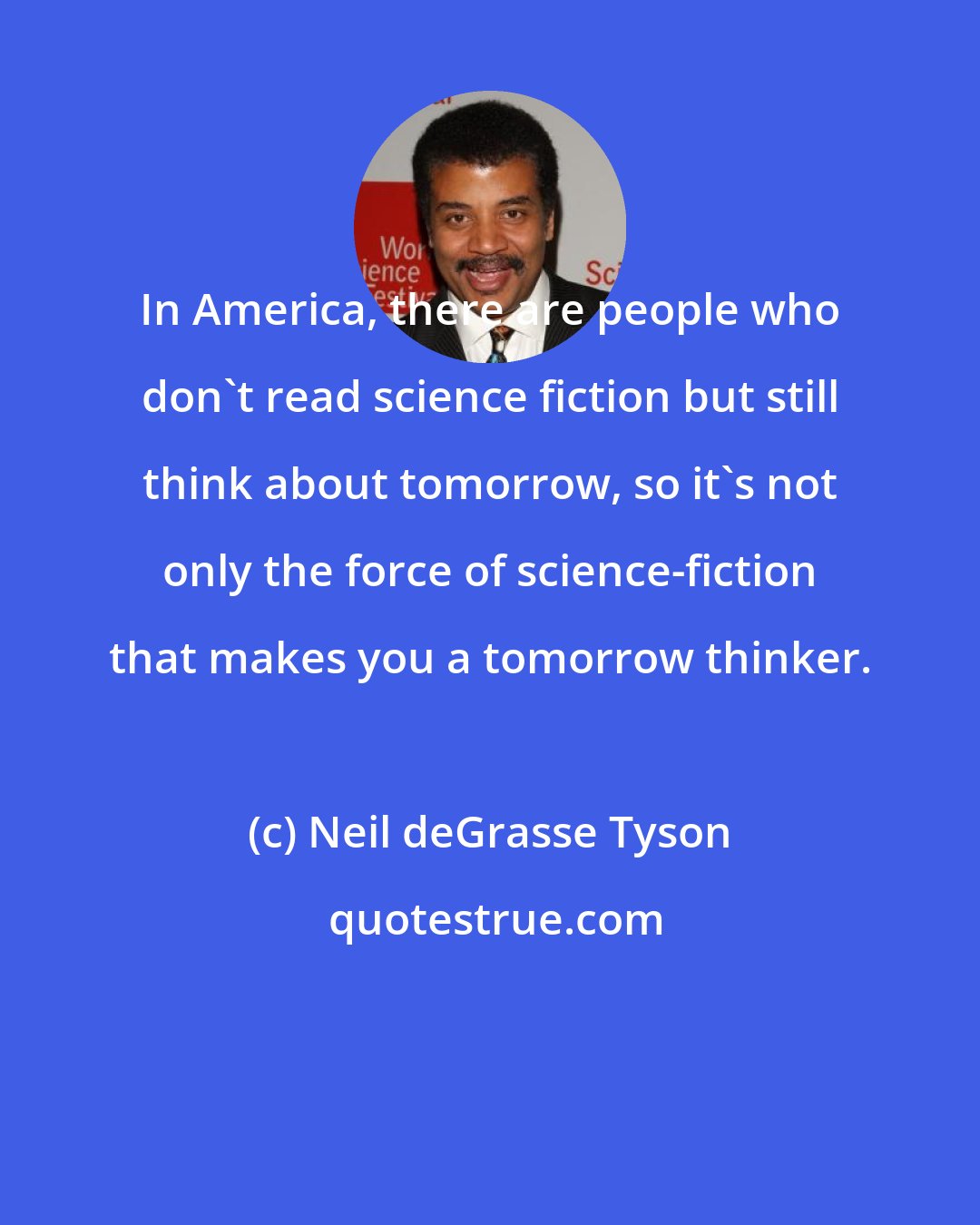 Neil deGrasse Tyson: In America, there are people who don't read science fiction but still think about tomorrow, so it's not only the force of science-fiction that makes you a tomorrow thinker.