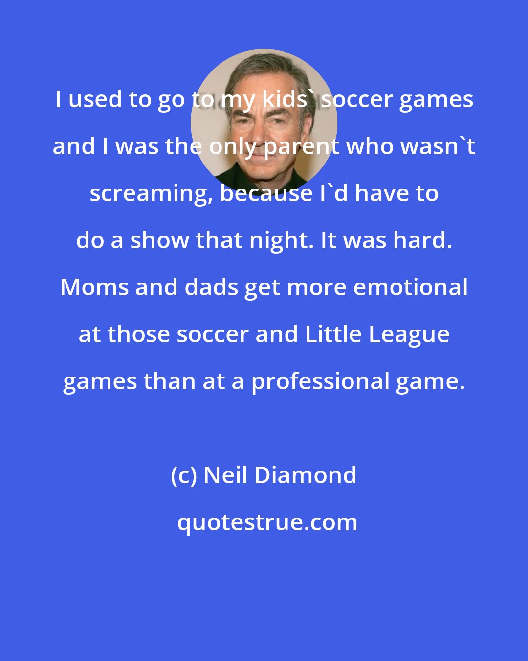 Neil Diamond: I used to go to my kids' soccer games and I was the only parent who wasn't screaming, because I'd have to do a show that night. It was hard. Moms and dads get more emotional at those soccer and Little League games than at a professional game.