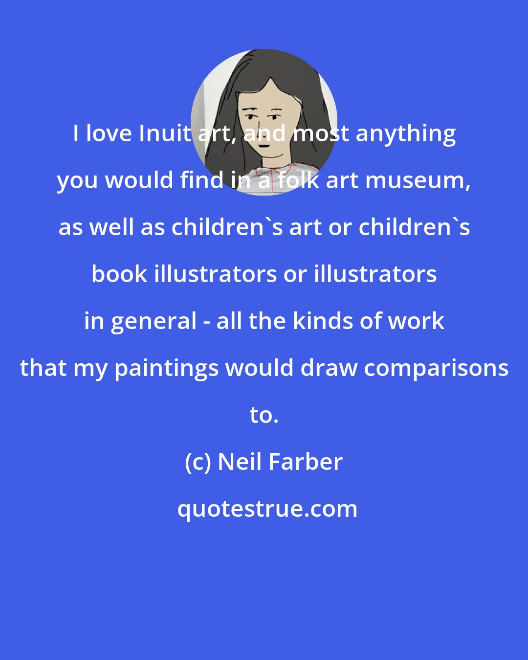 Neil Farber: I love Inuit art, and most anything you would find in a folk art museum, as well as children's art or children's book illustrators or illustrators in general - all the kinds of work that my paintings would draw comparisons to.