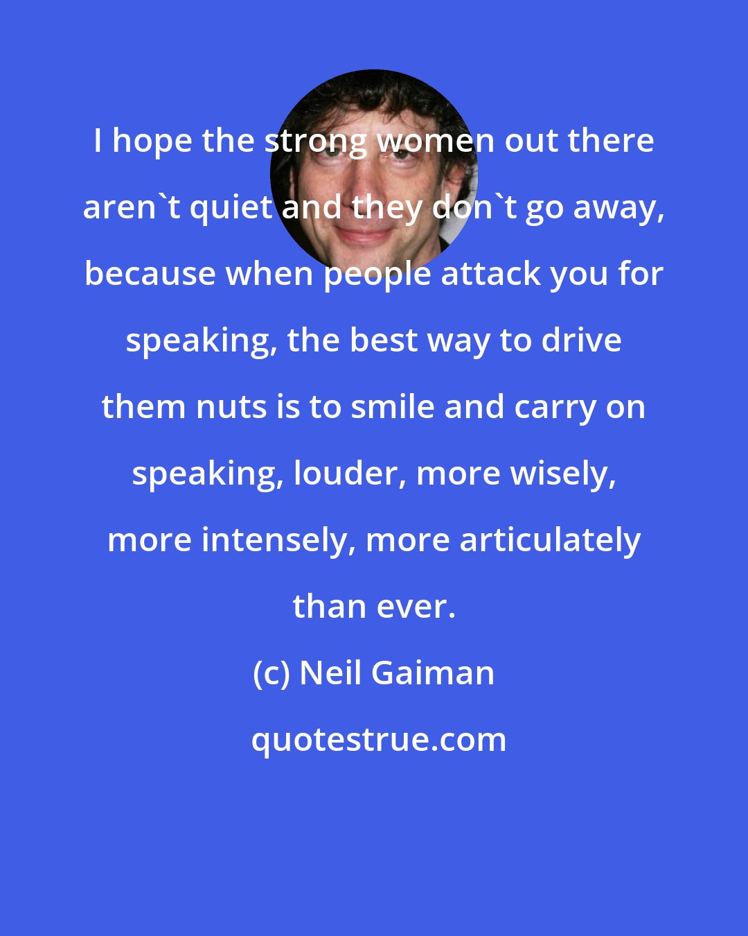 Neil Gaiman: I hope the strong women out there aren't quiet and they don't go away, because when people attack you for speaking, the best way to drive them nuts is to smile and carry on speaking, louder, more wisely, more intensely, more articulately than ever.