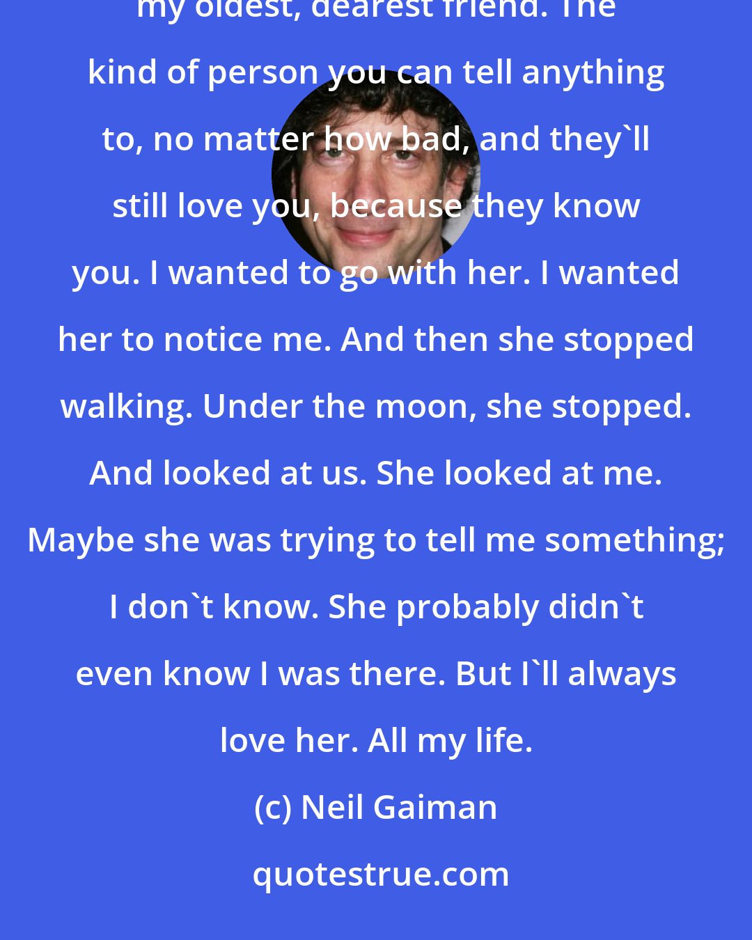 Neil Gaiman: I think I fell in love with her, a little bit. Isn't that dumb? But it was like I knew her. Like she was my oldest, dearest friend. The kind of person you can tell anything to, no matter how bad, and they'll still love you, because they know you. I wanted to go with her. I wanted her to notice me. And then she stopped walking. Under the moon, she stopped. And looked at us. She looked at me. Maybe she was trying to tell me something; I don't know. She probably didn't even know I was there. But I'll always love her. All my life.